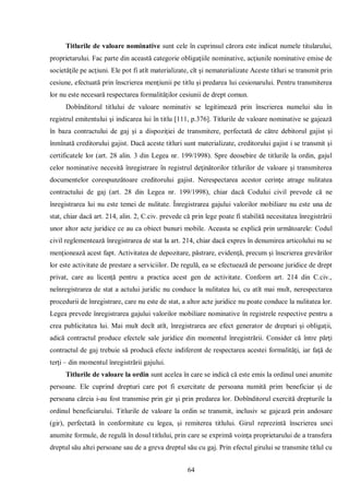 64 
Titlurile de valoare nominative sunt cele în cuprinsul cărora este indicat numele titularului, proprietarului. Fac parte din această categorie obligaţiile nominative, acţiunile nominative emise de societăţile pe acţiuni. Ele pot fi atît materializate, cît şi nematerializate Aceste titluri se transmit prin cesiune, efectuată prin înscrierea menţiunii pe titlu şi predarea lui cesionarului. Pentru transmiterea lor nu este necesară respectarea formalităţilor cesiunii de drept comun. 
Dobînditorul titlului de valoare nominativ se legitimează prin înscrierea numelui său în registrul emitentului şi indicarea lui în titlu [111, p.376]. Titlurile de valoare nominative se gajează în baza contractului de gaj şi a dispoziţiei de transmitere, perfectată de către debitorul gajist şi înmînată creditorului gajist. Dacă aceste titluri sunt materializate, creditorului gajist i se transmit şi certificatele lor (art. 28 alin. 3 din Legea nr. 199/1998). Spre deosebire de titlurile la ordin, gajul celor nominative necesită înregistrare în registrul deţinătorilor titlurilor de valoare şi transmiterea documentelor corespunzătoare creditorului gajist. Nerespectarea acestor cerinţe atrage nulitatea contractului de gaj (art. 28 din Legea nr. 199/1998), chiar dacă Codului civil prevede că ne înregistrarea lui nu este temei de nulitate. Înregistrarea gajului valorilor mobiliare nu este una de stat, chiar dacă art. 214, alin. 2, C.civ. prevede că prin lege poate fi stabilită necesitatea înregistrării unor altor acte juridice ce au ca obiect bunuri mobile. Aceasta se explică prin următoarele: Codul civil reglementează înregistrarea de stat la art. 214, chiar dacă expres în denumirea articolului nu se menţionează acest fapt. Activitatea de depozitare, păstrare, evidenţă, precum şi înscrierea grevărilor lor este activitate de prestare a serviciilor. De regulă, ea se efectuează de persoane juridice de drept privat, care au licenţă pentru a practica acest gen de activitate. Conform art. 214 din C.civ., neînregistrarea de stat a actului juridic nu conduce la nulitatea lui, cu atît mai mult, nerespectarea procedurii de înregistrare, care nu este de stat, a altor acte juridice nu poate conduce la nulitatea lor. Legea prevede înregistrarea gajului valorilor mobiliare nominative în registrele respective pentru a crea publicitatea lui. Mai mult decît atît, înregistrarea are efect generator de drepturi şi obligaţii, adică contractul produce efectele sale juridice din momentul înregistrării. Consider că între părţi contractul de gaj trebuie să producă efecte indiferent de respectarea acestei formalităţi, iar faţă de terţi – din momentul înregistrării gajului. 
Titlurile de valoare la ordin sunt acelea în care se indică că este emis la ordinul unei anumite persoane. Ele cuprind drepturi care pot fi exercitate de persoana numită prim beneficiar şi de persoana căreia i-au fost transmise prin gir şi prin predarea lor. Dobînditorul exercită drepturile la ordinul beneficiarului. Titlurile de valoare la ordin se transmit, inclusiv se gajează prin andosare (gir), perfectată în conformitate cu legea, şi remiterea titlului. Girul reprezintă înscrierea unei anumite formule, de regulă în dosul titlului, prin care se exprimă voinţa proprietarului de a transfera dreptul său altei persoane sau de a greva dreptul său cu gaj. Prin efectul girului se transmite titlul cu  