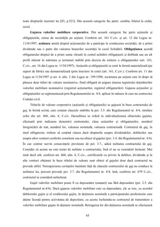 65 
toate drepturile inerente lui [83, p.521]. Din această categorie fac parte: cambia, biletul la ordin, cecul. 
Gajarea valorilor mobiliare corporative. Din această categorie fac parte acţiunile şi obligaţiunile, emise de societăţile pe acţiuni. Conform art. 161 C.civ. şi art. 12 din Legea nr. 1134/1997, acţiunea atestă dreptul acţionarului de a participa la conducerea societăţii, de a primi dividende sau o parte din valoarea bunurilor societăţii în cazul lichidării. Obligaţiunea acordă obligatarului dreptul de a primi suma vărsată în contul achitării obligaţiunii şi dobînda sau un alt profit aferent în mărimea şi termenul stabilit prin decizia de emitere a obligaţiunilor (art. 163, C.civ., art. 16 din Legea nr. 1134/1997). Acţiunile şi obligaţiunile se emit în formă materializată (pe suport de hîrtie) sau dematerializată (prin înscriere în cont) (art. 161, C.civ.). Conform art. 11 din Legea nr.1134/1997 şi art. 4, alin. 2 din Legea nr. 199/1998, societatea pe acţiuni este în drept să plaseze doar titluri de valoare nominative, fiind obligată să asigure ţinerea registrului deţinătorilor valorilor mobiliare nominative (registrul acţionarilor, registrul obligatarilor). Gajarea acţiunilor şi obligaţiunilor se reglementează prin Regulamentului nr. 4/4, aplicat în măsura în care nu contravine Codului civil. 
Titlurile de valoare corporative (acţiunile şi obligaţiunile) se gajează în baza contractului de gaj, în formă scrisă, care conţine clauzele stabilite la pct. 3.5. din Regulamentul nr. 4/4, similare celor din art. 468, alin. 4, C.civ. Deosebirea se referă la individualizarea obiectului gajului, efectuată prin indicarea denumirii emitentului, clasa acţiunilor şi obligaţiunilor, numărul înregistrării de stat, numărul lor, valoarea nominală, valoarea contractuală. Contractul de gaj, în mod obligatoriu, trebuie să conţină clauza dacă drepturile asupra dividendelor, dobînzilor sau asupra altor venituri conferite constituie sau nu obiect al gajului (pct. 3.4. din Regulamentul nr. 4/4). În caz contrar survin consecinţele prevăzute de pct. 3.7., adică nulitatea contractului de gaj. Consider că acesta nu este temei de nulitate a contractului, însă el nu se consideră încheiat. Mai mult decît atît, conform art. 460, alin. 4, C.civ., certificatele cu privire la dobînzi, dividende şi la alte venituri obţinute în baza titlului de valoare sunt obiect al gajului doar dacă contractul nu prevede altfel. Nerespectarea cerinţelor înaintate faţă de clauzele contractului de gaj nu conduce la nulitatea lui, precum prevede pct. 3.7. din Regulamentul nr. 4/4, însă, conform art. 679 C.civ., contractul se consideră neîncheiat. 
Gajul valorilor mobiliare poate fi cu deposedare (amanet) sau fără deposedare (pct. 2.5. din Regulamentul nr.4/4). Dacă gajarea valorilor mobiliare este cu deposedare, ele se trec, cu acordul debitorului gajist şi al creditorului gajist, în deţinerea nominală a participantului profesionist care deţine licenţă pentru activitatea de depozitare, cu acesta încheindu-se contractul de transmitere a valorilor mobiliare gajate în deţinere nominală. Retragerea lor din deţinerea nominală se efectuează  