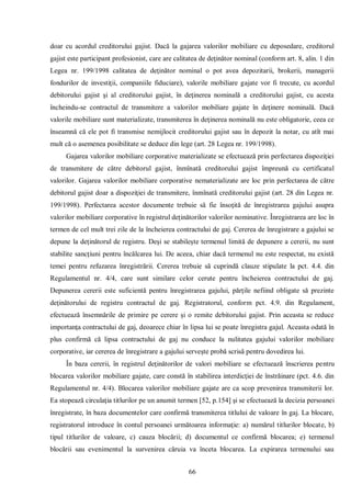 66 
doar cu acordul creditorului gajist. Dacă la gajarea valorilor mobiliare cu deposedare, creditorul gajist este participant profesionist, care are calitatea de deţinător nominal (conform art. 8, alin. 1 din Legea nr. 199/1998 calitatea de deţinător nominal o pot avea depozitarii, brokerii, managerii fondurilor de investiţii, companiile fiduciare), valorile mobiliare gajate vor fi trecute, cu acordul debitorului gajist şi al creditorului gajist, în deţinerea nominală a creditorului gajist, cu acesta încheindu-se contractul de transmitere a valorilor mobiliare gajate în deţinere nominală. Dacă valorile mobiliare sunt materializate, transmiterea în deţinerea nominală nu este obligatorie, ceea ce înseamnă că ele pot fi transmise nemijlocit creditorului gajist sau în depozit la notar, cu atît mai mult că o asemenea posibilitate se deduce din lege (art. 28 Legea nr. 199/1998). 
Gajarea valorilor mobiliare corporative materializate se efectuează prin perfectarea dispoziţiei de transmitere de către debitorul gajist, înmînată creditorului gajist împreună cu certificatul valorilor. Gajarea valorilor mobiliare corporative nematerializate are loc prin perfectarea de către debitorul gajist doar a dispoziţiei de transmitere, înmînată creditorului gajist (art. 28 din Legea nr. 199/1998). Perfectarea acestor documente trebuie să fie însoţită de înregistrarea gajului asupra valorilor mobiliare corporative în registrul deţinătorilor valorilor nominative. Înregistrarea are loc în termen de cel mult trei zile de la încheierea contractului de gaj. Cererea de înregistrare a gajului se depune la deţinătorul de registru. Deşi se stabileşte termenul limită de depunere a cererii, nu sunt stabilite sancţiuni pentru încălcarea lui. De aceea, chiar dacă termenul nu este respectat, nu există temei pentru refuzarea înregistrării. Cererea trebuie să cuprindă clauze stipulate la pct. 4.4. din Regulamentul nr. 4/4, care sunt similare celor cerute pentru încheierea contractului de gaj. Depunerea cererii este suficientă pentru înregistrarea gajului, părţile nefiind obligate să prezinte deţinătorului de registru contractul de gaj. Registratorul, conform pct. 4.9. din Regulament, efectuează însemnările de primire pe cerere şi o remite debitorului gajist. Prin aceasta se reduce importanţa contractului de gaj, deoarece chiar în lipsa lui se poate înregistra gajul. Aceasta odată în plus confirmă că lipsa contractului de gaj nu conduce la nulitatea gajului valorilor mobiliare corporative, iar cererea de înregistrare a gajului serveşte probă scrisă pentru dovedirea lui. 
În baza cererii, în registrul deţinătorilor de valori mobiliare se efectuează înscrierea pentru blocarea valorilor mobiliare gajate, care constă în stabilirea interdicţiei de înstrăinare (pct. 4.6. din Regulamentul nr. 4/4). Blocarea valorilor mobiliare gajate are ca scop prevenirea transmiterii lor. Ea stopează circulaţia titlurilor pe un anumit termen [52, p.154] şi se efectuează la decizia persoanei înregistrate, în baza documentelor care confirmă transmiterea titlului de valoare în gaj. La blocare, registratorul introduce în contul persoanei următoarea informaţie: a) numărul titlurilor blocate, b) tipul titlurilor de valoare, c) cauza blocării; d) documentul ce confirmă blocarea; e) termenul blocării sau evenimentul la survenirea căruia va înceta blocarea. La expirarea termenului sau  