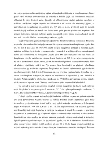 67 
survenirea evenimentului, registratorul trebuie să introducă modificările în contul persoanei. Temei poate servi hotărîrea judecătorească de urmărire a bunului gajat sau confirmarea executării obligaţiei de către debitorul gajist. Consider că obligativitatea blocării valorilor mobiliare şi stabilirea restricţiilor asupra dreptului de înstrăinare a lor reduce din importanţa gajului, el echivalîndu-se cu sechestrul. Or, conform art. 487, alin. 3, C.civ., creditorul gajist îşi exercită dreptul de gaj indiferent de faptul cine deţine bunul gajat, precum şi cine este proprietar. Prin urmare, înstrăinarea valorilor mobiliare gajate nu prezintă pericol pentru creditorul gajist, cu atît mai mult că noul dobînditor cunoaşte despre existenţa gajului. 
După înregistrarea gajului în registrul deţinătorilor de valori mobiliare nominative, deţinătorul registrului eliberează creditorului gajist extrasul din registru care confirmă înregistrarea gajului. Din art. 28, alin. 5 din Legea nr. 199/1998 rezultă că lipsa înregistrării conduce la nulitatea gajului valorilor mobiliare, inclusiv şi a celor corporative. Urmează să se stabilească în ce măsură această normă este compatibilă cu prevederile Codului civil. Din cele menţionate mai sus rezultă că înregistrarea valorilor mobiliare nu este una de stat. Conform art. 215, C.civ., neînregistrarea de stat nu are ca efect nulitatea actului juridic, cu atît mai mult neînregistrarea valorilor mobiliare nu poate să afecteze valabilitatea gajării lor. Prin urmare, lipsa înregistrării nu afectează valabilitatea contractului de gaj a valorilor corporative. Înregistrarea are ca efect opozabilitatea gajării valorilor mobiliare corporative faţă de terţi. Prin urmare, va avea prioritate creditorul gajist dreptul de gaj al căruia va fi înregistrat în registru, or, ceea ce nu este reflectat în registrul ca şi cum nu există în realitate. Astfel, prevederea art.28, alin. 5 din Legea nr. 199/1998 nu corelează cu normele Codului civil, care este o lege mai nouă. Din acest considerent se aplică prevederile Codului civil. 
Cu toate că la gajarea acţiunilor nu se aplică normele înregistrării de stat, în cazul eschivării uneia din părţi de la înregistrare poate fi invocat art. 215 C.civ., aplicat prin analogie, conform art. 5 C.civ., deşi unii autori (Macovskaia A.A.) exclud această posibilitate [97, p.5]. 
Pe lîngă regulile generale aplicabile gajării valorilor mobiliare corporative, gajarea acţiunilor are unele particularităţi. Gajarea titlurilor de valoare transferă asupra creditorului gajist toate drepturile ce rezultă din aceste titluri, însă în cazul gajării acţiunilor există excepţie de la această regulă. Conform art. 460, alin. 3, C.civ. şi pct. 2.3. din Regulamentul nr. 4/4, acţiunile gajate nu acordă creditorului gajist dreptul de a participa ca acţionar la adunările generale, el aparţinînd acţionarului. În contractul de gaj al acţiunilor trebuie să se indice datele referitoare la clasa, numărul înregistrării de stat, numărul de acţiuni, valoarea nominală, valoarea contractuală a acţiunilor. Specific pentru acţiuni este faptul că, pe parcursul gajului, ele pot fi modificate, în unele cazuri chiar contrar voinţei părţilor. Astfel, conform art. art. 80 şi 81 din Legea privind societăţile pe acţiuni, acţiunile pot fi convertite şi respectiv se pot denominaliza, consolida sau împărţi. În aceste  