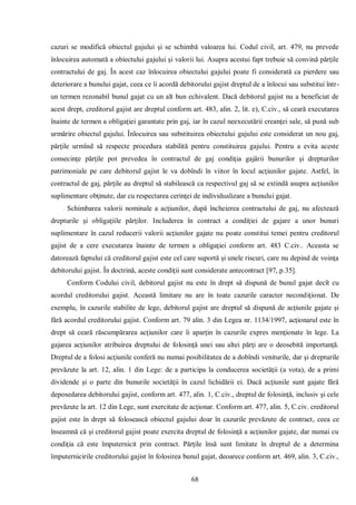 68 
cazuri se modifică obiectul gajului şi se schimbă valoarea lui. Codul civil, art. 479, nu prevede înlocuirea automată a obiectului gajului şi valorii lui. Asupra acestui fapt trebuie să convină părţile contractului de gaj. În acest caz înlocuirea obiectului gajului poate fi considerată ca pierdere sau deteriorare a bunului gajat, ceea ce îi acordă debitorului gajist dreptul de a înlocui sau substitui într- un termen rezonabil bunul gajat cu un alt bun echivalent. Dacă debitorul gajist nu a beneficiat de acest drept, creditorul gajist are dreptul conform art. 483, alin. 2, lit. e), C.civ., să ceară executarea înainte de termen a obligaţiei garantate prin gaj, iar în cazul neexecutării creanţei sale, să pună sub urmărire obiectul gajului. Înlocuirea sau substituirea obiectului gajului este considerat un nou gaj, părţile urmînd să respecte procedura stabilită pentru constituirea gajului. Pentru a evita aceste consecinţe părţile pot prevedea în contractul de gaj condiţia gajării bunurilor şi drepturilor patrimoniale pe care debitorul gajist le va dobîndi în viitor în locul acţiunilor gajate. Astfel, în contractul de gaj, părţile au dreptul să stabilească ca respectivul gaj să se extindă asupra acţiunilor suplimentare obţinute, dar cu respectarea cerinţei de individualizare a bunului gajat. 
Schimbarea valorii nominale a acţiunilor, după încheierea contractului de gaj, nu afectează drepturile şi obligaţiile părţilor. Includerea în contract a condiţiei de gajare a unor bunuri suplimentare în cazul reducerii valorii acţiunilor gajate nu poate constitui temei pentru creditorul gajist de a cere executarea înainte de termen a obligaţiei conform art. 483 C.civ.. Aceasta se datorează faptului că creditorul gajist este cel care suportă şi unele riscuri, care nu depind de voinţa debitorului gajist. În doctrină, aceste condiţii sunt considerate antecontract [97, p.35]. 
Conform Codului civil, debitorul gajist nu este în drept să dispună de bunul gajat decît cu acordul creditorului gajist. Această limitare nu are în toate cazurile caracter necondiţionat. De exemplu, în cazurile stabilite de lege, debitorul gajist are dreptul să dispună de acţiunile gajate şi fără acordul creditorului gajist. Conform art. 79 alin. 3 din Legea nr. 1134/1997, acţionarul este în drept să ceară răscumpărarea acţiunilor care îi aparţin în cazurile expres menţionate în lege. La gajarea acţiunilor atribuirea dreptului de folosinţă unei sau altei părţi are o deosebită importanţă. Dreptul de a folosi acţiunile conferă nu numai posibilitatea de a dobîndi veniturile, dar şi drepturile prevăzute la art. 12, alin. 1 din Lege: de a participa la conducerea societăţii (a vota), de a primi dividende şi o parte din bunurile societăţii în cazul lichidării ei. Dacă acţiunile sunt gajate fără deposedarea debitorului gajist, conform art. 477, alin. 1, C.civ., dreptul de folosinţă, inclusiv şi cele prevăzute la art. 12 din Lege, sunt exercitate de acţionar. Conform art. 477, alin. 5, C.civ. creditorul gajist este în drept să folosească obiectul gajului doar în cazurile prevăzute de contract, ceea ce înseamnă că şi creditorul gajist poate exercita dreptul de folosinţă a acţiunilor gajate, dar numai cu condiţia că este împuternicit prin contract. Părţile însă sunt limitate în dreptul de a determina împuternicirile creditorului gajist în folosirea bunul gajat, deoarece conform art. 469, alin. 3, C.civ.,  