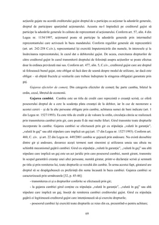 69 
acţiunile gajate nu acordă creditorului gajist dreptul de a participa ca acţionar la adunările generale, dreptul de participare aparţinînd acţionarului. Aceasta nu-l împiedică pe creditorul gajist să participe la adunările generale în calitate de reprezentant al acţionarului. Conform art. 57, alin. 4 din Legea nr. 1134/1997, acţionarul poate să participe la adunările generale prin intermediul reprezentantului care activează în baza mandatului. Conform regulilor generale ale reprezentării (art. art. 242-258 C.civ.), reprezentantul îşi exercită împuternicirile din numele, în interesele şi la însărcinarea reprezentatului, în cazul dat a debitorului gajist. De aceea, exercitarea drepturilor de către creditorul gajist în cazul transmiterii dreptului de folosinţă asupra acţiunilor se poate efectua doar în ordinea prevăzută mai sus. Conform art. 477, alin. 5, C.civ., creditorul gajist care are dreptul să folosească bunul gajat, este obligat să facă dare de seamă despre modul de utilizare, iar dacă este obligat – să obţină fructele şi veniturile care trebuie îndreptate la stingerea obligaţiei garantate prin gaj. 
Gajarea efectelor de comerţ. Din categoria efectelor de comerţ fac parte cambia, biletul la ordin, cecul, libretul de economii. 
Gajarea cambiei. Cambia este un titlu de credit care reprezintă o creanţă scrisă, ce oferă posesorului dreptul de a cere la scadenţa plata creanţei de la debitor, iar în caz de neonorare a acestei cereri – şi de la alte persoane obligate prin cambie, achitarea sumei de bani indicate (art. 1 din Legea nr. 1527/1993). Ea este titlu de credit şi de valoare la ordin, circulaţia căreia se realizează prin transmiterea cambiei prin gir, care poate fi de mai multe feluri. Girul transmite toate drepturile incorporate în cambie. Gajarea cambiei se efectuează prin gir cu stipulaţia „valută în garanţie”, „valută în gaj” sau altă stipulare care implică un gaj (art. 17 din Legea nr. 1527/1993). Conform art. 460, C. civ. şi art. 22 din Legea nr. 449/2001 cambia se gajează prin andosare. Nu există deosebire dintre gir şi andosare, deoarece aceşti termeni sunt sinonimi şi utilizarea unuia sau altuia nu schimbă mecanismul gajării cambiei. Girul cu stipulaţia „valută în garanţie”, „valută în gaj” sau altă stipulare care implică un gaj este un act juridic prin care posesorul cambiei, numit girant, transmite în scopul garantării creanţe unei altei persoane, numită giratar, printr-o declaraţie scrisă şi semnată pe titlu şi prin remiterea lui, toate drepturile ce rezultă din cambie. În urma acestui fapt, giratarul are dreptul să se despăgubească cu preferinţă din suma încasată în baza cambiei. Gajarea cambiei se caracterizează prin următoarele [32, p. 45-46]: 
- transmiterea ei şi a drepturilor conferite se efectuează prin gir; 
- la gajarea cambiei girul conţine cu stipulaţia „valută în garanţie”, „valută în gaj” sau altă stipulare care implică un gaj, însoţit de remiterea cambiei creditorului gajist. Girul cu stipulaţia gajării ei legitimează creditorul gajist care intenţionează să-şi exercite drepturile; 
- posesorul cambiei îşi exercită toate drepturile ce reies din ea, prezentînd-o pentru achitare;  