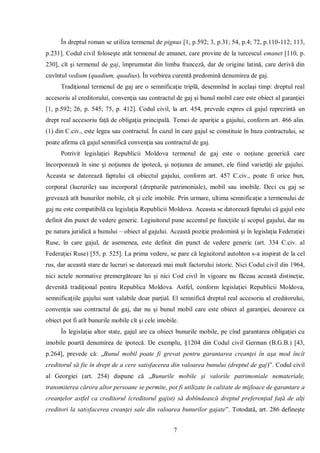 7 
În dreptul roman se utiliza termenul de pignus [1, p.592; 3, p.31; 54, p.4; 72, p.110-112; 113, p.231]. Codul civil foloseşte atât termenul de amanet, care provine de la turcescul emanet [110, p. 230], cît şi termenul de gaj, împrumutat din limba franceză, dar de origine latină, care derivă din cuvîntul vedium (quadium, quadius). În vorbirea curentă predomină denumirea de gaj. 
Tradiţional termenul de gaj are o semnificaţie triplă, desemnînd în acelaşi timp: dreptul real accesoriu al creditorului, convenţia sau contractul de gaj şi bunul mobil care este obiect al garanţiei [1, p.592; 26, p. 545; 75, p. 412]. Codul civil, la art. 454, prevede expres că gajul reprezintă un drept real accesoriu faţă de obligaţia principală. Temei de apariţie a gajului, conform art. 466 alin. (1) din C.civ., este legea sau contractul. În cazul în care gajul se constituie în baza contractului, se poate afirma că gajul semnifică convenţia sau contractul de gaj. 
Potrivit legislaţiei Republicii Moldova termenul de gaj este o noţiune generică care încorporează în sine şi noţiunea de ipotecă, şi noţiunea de amanet, ele fiind varietăţi ale gajului. Aceasta se datorează faptului că obiectul gajului, conform art. 457 C.civ., poate fi orice bun, corporal (lucrurile) sau incorporal (drepturile patrimoniale), mobil sau imobile. Deci cu gaj se grevează atît bunurilor mobile, cît şi cele imobile. Prin urmare, ultima semnificaţie a termenului de gaj nu este compatibilă cu legislaţia Republicii Moldova. Aceasta se datorează faptului că gajul este definit din punct de vedere generic. Legiuitorul pune accentul pe funcţiile şi scopul gajului, dar nu pe natura juridică a bunului – obiect al gajului. Această poziţie predomină şi în legislaţia Federaţiei Ruse, în care gajul, de asemenea, este definit din punct de vedere generic (art. 334 C.civ. al Federaţiei Ruse) [55, p. 525]. La prima vedere, se pare că legiuitorul autohton s-a inspirat de la cel rus, dar această stare de lucruri se datorează mai mult factorului istoric. Nici Codul civil din 1964, nici actele normative premergătoare lui şi nici Cod civil în vigoare nu făceau această distincţie, devenită tradiţional pentru Republica Moldova. Astfel, conform legislaţiei Republicii Moldova, semnificaţiile gajului sunt valabile doar parţial. El semnifică dreptul real accesoriu al creditorului, convenţia sau contractul de gaj, dar nu şi bunul mobil care este obiect al garanţiei, deoarece ca obiect pot fi atît bunurile mobile cît şi cele imobile. 
În legislaţia altor state, gajul are ca obiect bunurile mobile, pe cînd garantarea obligaţiei cu imobile poartă denumirea de ipotecă. De exemplu, §1204 din Codul civil German (B.G.B.) [43, p.264], prevede că: „Bunul mobil poate fi grevat pentru garantarea creanţei în aşa mod încît creditorul să fie în drept de a cere satisfacerea din valoarea bunului (dreptul de gaj)”. Codul civil al Georgiei (art. 254) dispune că „Bunurile mobile şi valorile patrimoniale nemateriale, transmiterea cărora altor persoane se permite, pot fi utilizate în calitate de mijloace de garantare a creanţelor astfel ca creditorul (creditorul gajist) să dobîndească dreptul preferenţial faţă de alţi creditori la satisfacerea creanţei sale din valoarea bunurilor gajate”. Totodată, art. 286 defineşte  