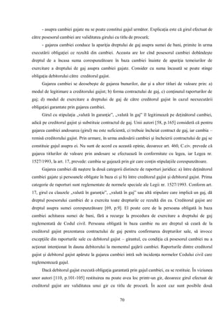 70 
- asupra cambiei gajate nu se poate constitui gajul următor. Explicaţia este că girul efectuat de către posesorul cambiei are validitatea girului cu titlu de procură; 
- gajarea cambiei conduce la apariţia dreptului de gaj asupra sumei de bani, primite în urma executării obligaţiei ce rezultă din cambiei. Aceasta are lor cînd posesorul cambiei dobândeşte dreptul de a încasa suma corespunzătoare în baza cambiei înainte de apariţia temeiurilor de exercitare a dreptului de gaj asupra cambiei gajate. Consider cu suma încasată se poate stinge obligaţia debitorului către creditorul gajist. 
Gajarea cambiei se deosebeşte de gajarea bunurilor, dar şi a altor titluri de valoare prin: a) modul de legitimare a creditorului gajist; b) forma contractului de gaj, c) conţinutul raporturilor de gaj; d) modul de exercitare a dreptului de gaj de către creditorul gajist în cazul neexecutării obligaţiei garantate prin gajarea cambiei. 
Girul cu stipulaţia „valută în garanţie”, „valută în gaj” îl legitimează pe deţinătorul cambiei, adică pe creditorul gajist şi substituie contractul de gaj. Unii autori [58, p.165] consideră că pentru gajarea cambiei andosarea (girul) nu este suficientă, ci trebuie încheiat contract de gaj, iar cambia – remisă creditorului gajist. Prin urmare, în urma andosării cambiei şi încheierii contractului de gaj se constituie gajul asupra ei. Nu sunt de acord cu această opinie, deoarece art. 460, C.civ. prevede că gajarea titlurilor de valoare prin andosare se efectuează în conformitate cu legea, iar Legea nr. 1527/1993, la art. 17, prevede: cambia se gajează prin gir care conţin stipulaţiile corespunzătoare. 
Gajarea cambiei dă naştere la două categorii distincte de raporturi juridice: a) între deţinătorul cambiei gajate şi persoanele obligate în baza ei şi b) între creditorul gajist şi debitorul gajist. Prima categorie de raporturi sunt reglementate de normele speciale ale Legii nr. 1527/1993. Conform art. 17, girul cu clauzele „valută în garanţie”, „valută în gaj” sau altă stipulare care implică un gaj, dă dreptul posesorului cambiei de a exercita toate drepturile ce rezultă din ea. Creditorul gajist are dreptul asupra sumei corespunzătoare [69, p.9]. El poate cere de la persoana obligată în baza cambiei achitarea sumei de bani, fără a recurge la procedura de exercitare a dreptului de gaj reglementată de Codul civil. Persoana obligată în baza cambie nu are dreptul să ceară de la creditorul gajist prezentarea contractului de gaj pentru confirmarea drepturilor sale, să invoce excepţiile din raporturile sale cu debitorul gajist – girantul, cu condiţia că posesorul cambiei nu a acţionat intenţionat în dauna debitorului la momentul gajării cambiei. Raporturile dintre creditorul gajist şi debitorul gajist apărute la gajarea cambiei intră sub incidenţa normelor Codului civil care reglementează gajul. 
Dacă debitorul gajist execută obligaţia garantată prin gajul cambiei, ea se restituie. În viziunea unor autori [110, p.101-105] restituirea nu poate avea loc printr-un gir, deoarece girul efectuat de creditorul gajist are validitatea unui gir cu titlu de procură. În acest caz sunt posibile două  