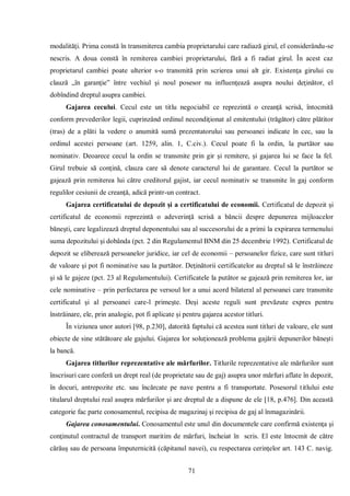 71 
modalităţi. Prima constă în transmiterea cambia proprietarului care radiază girul, el considerându-se nescris. A doua constă în remiterea cambiei proprietarului, fără a fi radiat girul. În acest caz proprietarul cambiei poate ulterior s-o transmită prin scrierea unui alt gir. Existenţa girului cu clauză „în garanţie” între vechiul şi noul posesor nu influenţează asupra noului deţinător, el dobîndind dreptul asupra cambiei. 
Gajarea cecului. Cecul este un titlu negociabil ce reprezintă o creanţă scrisă, întocmită conform prevederilor legii, cuprinzând ordinul necondiţionat al emitentului (trăgător) către plătitor (tras) de a plăti la vedere o anumită sumă prezentatorului sau persoanei indicate în cec, sau la ordinul acestei persoane (art. 1259, alin. 1, C.civ.). Cecul poate fi la ordin, la purtător sau nominativ. Deoarece cecul la ordin se transmite prin gir şi remitere, şi gajarea lui se face la fel. Girul trebuie să conţină, clauza care să denote caracterul lui de garantare. Cecul la purtător se gajează prin remiterea lui către creditorul gajist, iar cecul nominativ se transmite în gaj conform regulilor cesiunii de creanţă, adică printr-un contract. 
Gajarea certificatului de depozit şi a certificatului de economii. Certificatul de depozit şi certificatul de economii reprezintă o adeverinţă scrisă a băncii despre depunerea mijloacelor băneşti, care legalizează dreptul deponentului sau al succesorului de a primi la expirarea termenului suma depozitului şi dobânda (pct. 2 din Regulamentul BNM din 25 decembrie 1992). Certificatul de depozit se eliberează persoanelor juridice, iar cel de economii – persoanelor fizice, care sunt titluri de valoare şi pot fi nominative sau la purtător. Deţinătorii certificatelor au dreptul să le înstrăineze şi să le gajeze (pct. 23 al Regulamentului). Certificatele la putător se gajează prin remiterea lor, iar cele nominative – prin perfectarea pe versoul lor a unui acord bilateral al persoanei care transmite certificatul şi al persoanei care-l primeşte. Deşi aceste reguli sunt prevăzute expres pentru înstrăinare, ele, prin analogie, pot fi aplicate şi pentru gajarea acestor titluri. 
În viziunea unor autori [98, p.230], datorită faptului că acestea sunt titluri de valoare, ele sunt obiecte de sine stătătoare ale gajului. Gajarea lor soluţionează problema gajării depunerilor băneşti la bancă. 
Gajarea titlurilor reprezentative ale mărfurilor. Titlurile reprezentative ale mărfurilor sunt înscrisuri care conferă un drept real (de proprietate sau de gaj) asupra unor mărfuri aflate în depozit, în docuri, antrepozite etc. sau încărcate pe nave pentru a fi transportate. Posesorul titlului este titularul dreptului real asupra mărfurilor şi are dreptul de a dispune de ele [18, p.476]. Din această categorie fac parte conosamentul, recipisa de magazinaj şi recipisa de gaj al înmagazinării. 
Gajarea conosamentului. Conosamentul este unul din documentele care confirmă existenţa şi conţinutul contractul de transport maritim de mărfuri, încheiat în scris. El este întocmit de către cărăuş sau de persoana împuternicită (căpitanul navei), cu respectarea cerinţelor art. 143 C. navig.  