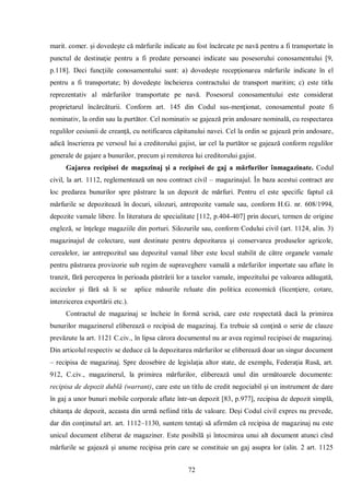 72 
marit. comer. şi dovedeşte că mărfurile indicate au fost încărcate pe navă pentru a fi transportate în punctul de destinaţie pentru a fi predate persoanei indicate sau posesorului conosamentului [9, p.118]. Deci funcţiile conosamentului sunt: a) dovedeşte recepţionarea mărfurile indicate în el pentru a fi transportate; b) dovedeşte încheierea contractului de transport maritim; c) este titlu reprezentativ al mărfurilor transportate pe navă. Posesorul conosamentului este considerat proprietarul încărcăturii. Conform art. 145 din Codul sus-menţionat, conosamentul poate fi nominativ, la ordin sau la purtător. Cel nominativ se gajează prin andosare nominală, cu respectarea regulilor cesiunii de creanţă, cu notificarea căpitanului navei. Cel la ordin se gajează prin andosare, adică înscrierea pe versoul lui a creditorului gajist, iar cel la purtător se gajează conform regulilor generale de gajare a bunurilor, precum şi remiterea lui creditorului gajist. 
Gajarea recipisei de magazinaj şi a recipisei de gaj a mărfurilor înmagazinate. Codul civil, la art. 1112, reglementează un nou contract civil – magazinajul. În baza acestui contract are loc predarea bunurilor spre păstrare la un depozit de mărfuri. Pentru el este specific faptul că mărfurile se depozitează în docuri, silozuri, antrepozite vamale sau, conform H.G. nr. 608/1994, depozite vamale libere. În literatura de specialitate [112, p.404-407] prin docuri, termen de origine engleză, se înţelege magaziile din porturi. Silozurile sau, conform Codului civil (art. 1124, alin. 3) magazinajul de colectare, sunt destinate pentru depozitarea şi conservarea produselor agricole, cerealelor, iar antrepozitul sau depozitul vamal liber este locul stabilit de către organele vamale pentru păstrarea provizorie sub regim de supraveghere vamală a mărfurilor importate sau aflate în tranzit, fără perceperea în perioada păstrării lor a taxelor vamale, impozitului pe valoarea adăugată, accizelor şi fără să li se aplice măsurile reluate din politica economică (licenţiere, cotare, interzicerea exportării etc.). 
Contractul de magazinaj se încheie în formă scrisă, care este respectată dacă la primirea bunurilor magazinerul eliberează o recipisă de magazinaj. Ea trebuie să conţină o serie de clauze prevăzute la art. 1121 C.civ., în lipsa cărora documentul nu ar avea regimul recipisei de magazinaj. Din articolul respectiv se deduce că la depozitarea mărfurilor se eliberează doar un singur document – recipisa de magazinaj. Spre deosebire de legislaţia altor state, de exemplu, Federaţia Rusă, art. 912, C.civ., magazinerul, la primirea mărfurilor, eliberează unul din următoarele documente: recipisa de depozit dublă (warrant), care este un titlu de credit negociabil şi un instrument de dare în gaj a unor bunuri mobile corporale aflate într-un depozit [83, p.977], recipisa de depozit simplă, chitanţa de depozit, aceasta din urmă nefiind titlu de valoare. Deşi Codul civil expres nu prevede, dar din conţinutul art. art. 1112–1130, suntem tentaţi să afirmăm că recipisa de magazinaj nu este unicul document eliberat de magaziner. Este posibilă şi întocmirea unui alt document atunci cînd mărfurile se gajează şi anume recipisa prin care se constituie un gaj asupra lor (alin. 2 art. 1125  