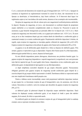 73 
C.civ.), cunoscută sub denumirea de recipisă de gaj al înmagazinării (art. 1127 C.civ.). Ajungem la concluzia că legiuitorul nu reglementează warrantul în sensul lui clasic, dar mecanismul lui nu lipseşte cu desăvîrşire, el întrezărindu-se, deşi foarte sofisticat. Ar fi binevenit dacă legea l-ar reglementa expres şi nu l-am deduce din unele norme, deoarece el are avantajele sale incontestabile. 
Recipisa de magazinaj este titlu de valoare prin care magazinerul confirmă primirea mărfurilor în depozit. Recipisa de magazinaj, de facto, este documentul ce confirmă dreptul de proprietate asupra mărfurilor şi se transmite cumpărătorului odată cu vînzarea lor. Posesorul ei poate de asemenea şi gaja bunurile înmagazinate pe perioada aflării lor în depozit (art. 1122 C.civ.). Dacă recipisa de magazinaj este întocmită la ordin, ea se gajază prin andosare (art. 1123 C.civ.). În acest scop, pe ea se face menţiunea despre gaj care conţine datele de identificare a creditorului gajist şi cuantumul creanţei şi se remite creditorului gajist. Proprietarului mărfurilor depozitate îi rămîne, de regulă, copia recipisei de magazinaj cu inscripţia gajului, eliberată de magaziner [44, p.621-625]. Gajarea recipisei de magazinaj se deosebeşte de gajarea altor bunuri prin următoarele [98, p.214]: 
a) gajarea ei nu dă debitorului gajist dreptul de a folosi şi dispune de mărfurile gajate. Prin urmare, gajarea ei reprezintă un gaj cu deposedare. Gajarea altor bunuri poate fi şi fără deposedare, debitorul gajist putînd folosi şi, uneori, dispune de bunul gajat; 
b) este diferită răspunderea pentru distrugerea, deteriorarea sau pierderea bunului gajat. La gajarea recipisei de magazinaj răspunderea o suportă magazinerul şi asigurătorul, care sunt persoane terţe faţă de raportul de gaj. În cazul gajării altor bunur, răspunderea revine creditorului gajist sau debitorului gajist, în dependenţă de tipul gajului (cu sau fără deposedare); 
c) după simplitatea exercitării dreptului de gaj asupra obiectului gajului. Neexecutarea obligaţiei garantate prin gajarea recipisa de magazinaj acordă creditorului gajist dreptul de a exercita dreptul de gaj asupra titlului reprezentativ al mărfii. Înstrăinarea titlului ce reprezentă marfa este mai simplă decît înstrăinarea mărfii propriu-zise. 
Pentru a înlătura aceste incomodităţi, atunci cînd proprietarul mărfurilor depozitate instituie un gaj asupra lor, se întocmeşte recipisa de gaj al înmagazinării, care, de asemenea, este titlu de valoare. Întocmirea ei conferă o serie de avantaje spre deosebire de gajarea recipisei de magazinaj [98, p.217]: 
a) debitorul gajist îşi păstrează dreptul de dispoziţie asupra mărfurilor depozitate. Dacă valoarea lor depăşeşte creanţa creditorului gajist, el are dreptul să vîndă o parte din mărfuri negajate, fie în natură, fie titlul ce reprezintă marfa. 
b) creditorul gajist are dreptul să cesioneze recipisa de gaj al înmagazinării pînă la scadenţa creanţei, ceea ce sporeşte circulaţia acestor titluri.  