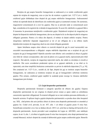 74 
Recipisa de gaj asupra bunurilor înmagazinate se andosează şi se remite creditorului gajist separat de recipisa de magazinaj, ceea ce ţine loc de remitere a gajului (art. 1127 C.civ.). Astfel, creditorul gajist dobândeşte doar dreptul de gaj asupra mărfurilor înmagazinate. Andosamentul trebuie să cuprindă datele de identificare ale creditorului gajist şi cuantumul creanţei. De asemenea, magazinerul consemnează că a avut loc gajarea. Deşi nu se prevede unde se consemnează acest fapt, considerăm că în registrul de evidenţă al magazinerului. În acest fel, mărfurile se gajează fără a fi transmise în posesiunea nemijlocită a creditorului gajist. Deţinătorul recipisei de magazinaj are dreptul să dispună de mărfurile înmagazinate, dar nu are dreptul să le ia din depozit pînă la stingerea obligaţiei garantate. Pentru a le ridica din depozit, el trebuie să deţină ambele recipise. Pentru integritatea mărfurilor răspunde magazinerul şi tot el are obligaţia de a nu elibera marfa deţinătorului recipisei de magazinaj, dacă nu este stinsă obligaţia garantată. 
Apare întrebarea asupra căror obiecte se exercită dreptul de gaj în cazul neexecutării sau executării necorespunzătoare a obligaţiei: asupra mărfurile depozitate sau a recipisei de gaj ori recipisei de gaj al înmagazinării? Opiniile autorilor sunt diferite: unii consideră că obiect al gajului este titlul de valoare corespunzător, alţii sunt de părere că se gajează marfa, reprezentată prin titlul respectiv. Într-adevăr, recipisa de magazinaj reprezintă marfa, dar odată cu circulaţia ei circulă şi mărfurile. Din acest considerent predomină opinia că se gajează mărfurile, şi nu titlul ce le reprezintă, care doar simplifică încheierea contractelor cu privire la mărfurile depozitate [71, p. 54]. Din conţinutul art. 1127 C.civ., rezultă că, de fapt, dreptul de gaj se instituie asupra bunurilor înmagazinate, iar andosarea şi remiterea recipisei de gaj al înmagazinării substituie remiterea gajului. Prin urmare, creditorul gajist neplătit la scadenţă poate recurge la vînzarea mărfurilor înmagazinate prin licitaţie. 
2.3. Gajul drepturilor patrimoniale 
Drepturile patrimoniale formează o categorie specifică de obiecte ale gajului. Gajarea drepturilor patrimoniale îşi are originea în dreptul privat roman şi apare odată cu schimbarea caracterului raportului obligaţional. În temeiul obligaţiei nu se mai urmărea persoana debitorului, ci bunurile acestuia. O aplicare largă a gajului drepturilor patrimoniale s-a produs doar către începutul sec. XIX, cînd printre alte acte juridice obiect al cărora erau drepturile patrimoniale se enumără şi gajarea lor. Codul civil, prevede, la art. 457, alin. 1 că obiect al gajului poate fi orice bun. Semnificaţia termenilor orice bun se deduce din art. 285 C.civ. prin bun se înţeleg atît lucrurile cît şi drepturile patrimoniale. Aceste prevederi sunt completate de Legea nr. 449/2001, care stabileşte expres, la art. 8, alin. 1, că obiect al gajului poate fi orice bun incorporal, orice drept patrimonial sau creanţă bănească, inclusiv dreptul de creanţă al debitorului gajist asupra creditorului gajist. Bunurile  