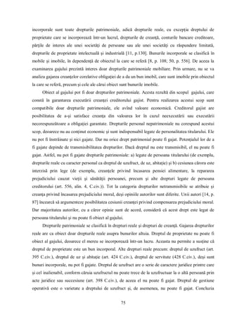 75 
incorporale sunt toate drepturile patrimoniale, adică drepturile reale, cu excepţia dreptului de proprietate care se incorporează într-un lucrul, drepturile de creanţă, conturile bancare creditoare, părţile de interes ale unei societăţi de persoane sau ale unei societăţi cu răspundere limitată, drepturile de proprietate intelectuală şi industrială [11, p.130]. Bunurile incorporale se clasifică în mobile şi imobile, în dependenţă de obiectul la care se referă [8, p. 108; 50, p. 556]. De aceea la examinarea gajului prezintă interes doar drepturile patrimoniale mobiliare. Prin urmare, nu se va analiza gajarea creanţelor corelative obligaţiei de a da un bun imobil, care sunt imobile prin obiectul la care se referă, precum şi cele ale cărui obiect sunt bunurile imobile. 
Obiect al gajului pot fi doar drepturilor patrimoniale. Acesta rezultă din scopul gajului, care constă în garantarea executării creanţei creditorului gajist. Pentru realizarea acestui scop sunt compatibile doar drepturile patrimoniale, ele avînd valoare economică. Creditorul gajist are posibilitatea de a-şi satisface creanţa din valoarea lor în cazul neexecutării sau executării necorespunzătoare a obligaţiei garantate. Drepturile personal nepatrimoniale nu corespund acestui scop, deoarece nu au conţinut economic şi sunt indispensabil legate de personalitatea titularului. Ele nu pot fi înstrăinate şi nici gajate. Dar nu orice drept patrimonial poate fi gajat. Potenţialul lor de a fi gajate depinde de transmisibilitatea drepturilor. Dacă dreptul nu este transmisibil, el nu poate fi gajat. Astfel, nu pot fi gajate drepturile patrimoniale: a) legate de persoana titularului (de exemplu, drepturile reale cu caracter personal ca dreptul de uzufruct, de uz, abitaţie) şi b) cesiunea cărora este interzisă prin lege (de exemplu, creanţele privind încasarea pensiei alimentare, la repararea prejudiciului cauzat vieţii şi sănătăţii persoanei, precum şi alte drepturi legate de persoana creditorului (art. 556, alin. 4, C.civ.)). Tot la categoria drepturilor netransmisibile se atribuie şi creanţa privind încasarea prejudiciului moral, deşi opiniile autorilor sunt diferite. Unii autori [14, p. 87] încearcă să argumenteze posibilitatea cesiunii creanţei privind compensarea prejudiciului moral. Dar majoritatea autorilor, cu a căror opinie sunt de acord, consideră că acest drept este legat de persoana titularului şi nu poate fi obiect al gajului. 
Drepturile patrimoniale se clasifică în drepturi reale şi drepturi de creanţă. Gajarea drepturilor reale are ca obiect doar drepturile reale asupra bunurilor altuia. Dreptul de proprietate nu poate fi obiect al gajului, deoarece el mereu se incorporează într-un lucru. Aceasta nu permite a susţine că dreptul de proprietate este un bun incorporal. Alte drepturi reale precum: dreptul de uzufruct (art. 395 C.civ.), dreptul de uz şi abitaţie (art. 424 C.civ.), dreptul de servitute (428 C.civ.), deşi sunt bunuri incorporale, nu pot fi gajate. Dreptul de uzufruct are o serie de caractere juridice printre care şi cel inalienabil, conform căruia uzufructul nu poate trece de la uzufructuar la o altă persoană prin acte juridice sau succesiune (art. 398 C.civ.), de aceea el nu poate fi gajat. Dreptul de gestiune operativă este o varietate a dreptului de uzufruct şi, de asemenea, nu poate fi gajat. Concluzia  