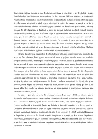 77 
discreţia sa. În toate cazurile în care dreptul de autor trece la beneficiar, el are dreptul să-l gajeze. Beneficiarul nu este limitat prin prevederile art. 24 din Legea nr. 293/1994, deoarece această normă reglementează contractul de autor în sens limitat, adică contractul încheiat de către autor. De aceea, la soluţionarea chestiunii privind gajarea dreptului de autor, în prezent, urmează să se ia în consideraţie cine are calitatea de creditor gajist – autorul sau beneficiarul (de exemplu, editura). Gajarea de către beneficiar a dreptului de autor nu exclude faptul ca acesta să-l piardă în urma exercitării dreptului de gaj. Iată de ce acest drept se gajează doar cu acordul autorului. Beneficiarul poate gaja în ansamblu toate drepturile patrimoniale ori numai anumite împuterniciri - dreptul de folosire a operei care este parte a dreptului de autor. De exemplu, în cazul unei opere literare se gajează dreptul la editarea ei într-un anumit tiraj. În urma exercitării dreptului de gaj asupra dreptului gajat şi realizării lui nu are loc succesiunea de la debitorul gajist la dobînditor. El obţine doar licenţa de la debitorul gajist de a utiliza opera într-un anumit mod. 
Dreptul de autor este independent de obiectul material în care se exprimă creaţia autorului. De aceea se face distincţie între gajarea dreptului de autor şi gajarea lucrului, care este rezultatul creaţiei autorului. Dacă, de exemplu, sculptorul gajează sculptura, atunci se gajează bunul material, dar nu dreptul de autor asupra creaţiei. Gajarea dreptului de autor asupra bunului creat trebuie stipulată expres în contract, în caz contrar dreptul de gaj se exercită doar asupra bunului material. Este necesar să se facă distincţie între gajarea dreptului de autor şi gajarea de către licenţiat a creanţei rezultate din contractul de autor. Nefiind subiect al dreptului de autor, el poate doar valorifica opera literară, dar nu dispune de dreptul de autor şi nici de dreptul de a-l gaja. Cu toate acestea licenţiatul are calitatea nu doar de debitor, conform contractului de licenţă, dar şi de creditor, avînd dreptul să valorifice dreptul de autor, inclusiv şi să gajeze creanţa pe care o are asupra editurilor, caselor de discuri, asociaţilor de autor, precum şi asupra unor persoane care datorează ceva licenţiatului. 
În ceea ce priveşte brevetele de invenţie, conform Legii nr.461/1995, se admite gajarea drepturilor confirmate prin brevet (dreptul de exploatare a invenţiei, dreptul de a dispune de brevet etc.). Calitatea de debitor gajist îi revine titularului brevetului, care este în drept prin contract de cesiune sau licenţă să transmită dreptul de folosire a invenţiei protejate prin brevet unui terţ (licenţiat). Licenţiatul este în drept să gajeze drepturile obţinute conform contractului, doar cu acordul licenţiatului. Deoarece conform art. 32, alin. 7 din Legea nr. 461/1995 contractul de cesiune a drepturilor şi contractul de licenţă necesită înregistrare la Agenţia de Stat pentru Proprietatea Intelectuală, contractul de gaj, de asemenea se înregistrează. Mai mult decît atît Legea nr. 449/2001, la art. 7, prevede că gajul drepturilor de proprietate intelectuală se înregistrează în Registrul naţional de brevete de AGEPI.  
