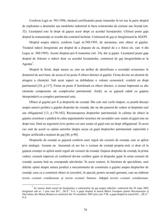 78 
Conform Legii nr. 991/1996, titularul certificatului poate transmite în tot sau în parte dreptul de exploatare a desenului sau modelului industrial în baza contractului de cesiune sau licenţă (art. 32). Licenţiatul este în drept să gajeze acest drept cu acordul licenţiarului. Ultimul poate gaja dreptul la remuneraţie ce rezultă din contratul încheiat. Contractul de gaj se înregistrează la AGEPI. 
Dreptul asupra mărcii, conform Legii nr.588/1995, de asemenea, este obiect al gajului. Titularul mărcii înregistrate are dreptul de a dispune de ea, dreptul de a o folosi etc. (art. 6 din Legea nr. 588/1995). Aceste drepturi pot fi transmise (art. 24), dar şi gajate. Licenţiatul poate gaja dreptul de folosire a mărcii doar cu acordul licenţiatului, contractul de gaj înregistrându-se la Agenţie7. 
Dreptul la firmă, după natura sa, este un atribut de identificare a societăţii economice în domeniul de activitate, de aceea el nu poate fi obiect distinct al gajului. Firma devine un element de atragere a clientelei. Sub acest aspect ea dobîndeşte o valoare economică: conferă un drept patrimonial [18, p.117]. Firma nu poate fi înstrăinată ca obiect distinct, ci numai împreună cu alte elemente componente ale complexului patrimonial. Astfel, ea se gajează odată cu gajarea întreprinderii ca complex patrimonial unic. 
Obiect al gajului pot fi şi drepturile de creanţă. Din cele mai vechi timpuri, se poartă discuţii asupra naturii juridice a gajului dreptului de creanţă, dar nu din punctul de vedere al dreptului real sau obligaţional [13, p.170-182]. Recunoaşterea drepturilor patrimoniale în calitate de obiect la gajului constituie o piedică în calea argumentelor teoretice ale savanţilor care susţin că gajul este un drept real, fiind un argument forte pentru cei care susţin că gajul este un drept obligaţional. În acest caz sunt de acord cu opinia autorilor despre aceea că gajul drepturilor patrimoniale reprezintă o lărgire artificială a noţiunii de gaj [40, p.90]. 
Drepturile de creanţă se gajează conform unor reguli ale cesiunii de creanţă, care se aplică prin analogie. Aceasta nu înseamnă că are loc o cesiune de creanţă propriu-zisă, ci doar că la gajarea creanţei se aplică unele reguli ale cesiunii de creanţă. Gajarea dreptului de creanţă, la prima vedere, creează impresia că creditorul devine creditor gajist al dreptului gajat în urma cesiunii de creanţă, aceasta însă nu corespunde adevărului. În acest context, în literatura de specialitate, sunt diferite opinii despre natura juridică a mecanismului de constituire a gajului asupra drepturilor de creanţă, ceea ce a constituit obiect al cercetării, în special, pentru savanţii germani, care au elaborat teoria cesiunii condiţionate şi teoria cesiunii limitate. Adepţii teoriei cesiunii condiţionate, 
7 Se cunosc două cazuri de înregistrare a contractelor de gaj asupra mărcilor: contractul din 28 iunie 2002 înregistrat sub nr. 1 prin care B.C. „M.A.” S.A. a gajat dreptul la marcă Băncii Europene pentru Reconstrucţie şi Dezvoltare din Marea Britanie şi contractul din 18 octombrie 2002 prin care T.M. a gajat dreptul la marcă B.C. „M.A.” S.A. 
 