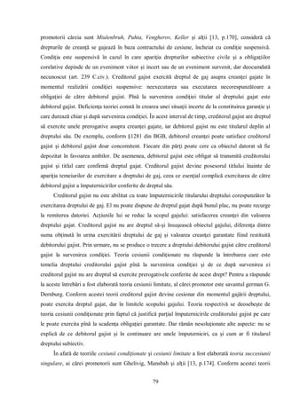79 
promotorii căreia sunt Miulenbruh, Puhta, Vengherov, Keller şi alţii [13, p.170], consideră că drepturile de creanţă se gajează în baza contractului de cesiune, încheiat cu condiţie suspensivă. Condiţia este suspensivă în cazul în care apariţia drepturilor subiective civile şi a obligaţiilor corelative depinde de un eveniment viitor şi incert sau de un eveniment survenit, dar deocamdată necunoscut (art. 239 C.civ.). Creditorul gajist exercită dreptul de gaj asupra creanţei gajate în momentul realizării condiţiei suspensive: neexecutarea sau executarea necorespunzătoare a obligaţiei de către debitorul gajist. Pînă la survenirea condiţiei titular al dreptului gajat este debitorul gajist. Deficienţa teoriei constă în crearea unei situaţii incerte de la constituirea garanţie şi care durează chiar şi după survenirea condiţiei. În acest interval de timp, creditorul gajist are dreptul să exercite unele prerogative asupra creanţei gajate, iar debitorul gajist nu este titularul deplin al dreptului său. De exemplu, conform §1281 din BGB, debitorul creanţei poate satisface creditorul gajist şi debitorul gajist doar concomitent. Fiecare din părţi poate cere ca obiectul datorat să fie depozitat în favoarea ambilor. De asemenea, debitorul gajist este obligat să transmită creditorului gajist şi titlul care confirmă dreptul gajat. Creditorul gajist devine posesorul titlului înainte de apariţia temeiurilor de exercitare a dreptului de gaj, ceea ce esenţial complică exercitarea de către debitorul gajist a împuternicirilor conferite de dreptul său. 
Creditorul gajist nu este abilitat cu toate împuternicirile titularului dreptului corespunzător la exercitarea dreptului de gaj. El nu poate dispune de dreptul gajat după bunul plac, nu poate recurge la remiterea datoriei. Acţiunile lui se reduc la scopul gajului: satisfacerea creanţei din valoarea dreptului gajat. Creditorul gajist nu are dreptul să-şi însuşească obiectul gajului, diferenţa dintre suma obţinută în urma exercitării dreptului de gaj şi valoarea creanţei garantate fiind restituită debitorului gajist. Prin urmare, nu se produce o trecere a dreptului debitorului gajist către creditorul gajist la survenirea condiţiei. Teoria cesiunii condiţionate nu răspunde la întrebarea care este temelia dreptului creditorului gajist pînă la survenirea condiţiei şi de ce după survenirea ei creditorul gajist nu are dreptul să exercite prerogativele conferite de acest drept? Pentru a răspunde la aceste întrebări a fost elaborată teoria cesiunii limitate, al cărei promotor este savantul german G. Dernburg. Conform acestei teorii creditorul gajist devine cesionar din momentul gajării dreptului, poate exercita dreptul gajat, dar în limitele scopului gajului. Teoria respectivă se deosebeşte de teoria cesiunii condiţionate prin faptul că justifică parţial împuternicirile creditorului gajist pe care le poate exercita pînă la scadenţa obligaţiei garantate. Dar rămân nesoluţionate alte aspecte: nu se explică de ce debitorul gajist şi în continuare are unele împuterniciri, ca şi cum ar fi titularul dreptului subiectiv. 
În afară de teoriile cesiunii condiţionate şi cesiunii limitate a fost elaborată teoria succesiunii singulare, ai cărei promotorii sunt Ghelivig, Mansbah şi alţii [13, p.174]. Conform acestei teorii  