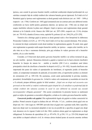 8 
ipoteca, care constă în grevarea bunului imobil, conferind creditorului dreptul preferenţial de a-şi satisface creanţele faţă de ceilalţi creditori din valoarea bunului grevat (ipotecat). În Codul civil al României gajul şi ipoteca sunt reglementate ca două garanţii reale distincte (art. art. 1685 – 1696 şi respectiv - art. 1746). Conform art. 1685 gajul (amanetul) este un contract prin care debitorul remite creditorului un lucru mobil pentru garantarea datoriei, iar ipoteca (art. 1746) este un drept real asupra imobilelor afectate la plata unei obligaţii. Gajul şi ipoteca sunt reglementate drept garanţii distincte şi în Codurile civile: francez din 1804 (art. art. 2071-2091, respectiv art. 2114), elveţian (art. art. 793-915), olandez (Cartea a treia, capitolul 9), polonez (§1 art. 244) [39, p.221-229]. 
Tentativa de a distinge gajul şi ipoteca ca două garanţii reale a fost întreprinsă la elaborarea Proiectului Codului civil [81, p. 147-174], însă Codul civil nu face această distincţie. Prin urmare, în sistemul de drept continental există două tendinţe în reglementarea gajului. În unele state gajul este reglementat ca garanţie reală asupra bunurilor mobile, iar ipoteca – asupra celor imobile, iar în alte state nu se face o asemenea distincţie, prin gaj avînduse în vedere grevarea atît a bunurilor mobile, cît şi a celor imobile. 
Consider, ar fi binevenit dacă pentru grevarea bunurilor mobile s-ar utiliza termenul de gaj, iar cele imobile - ipotecă. Denumirea distinctă a gajului şi ipotecii are la bază criteriul clasificării bunurilor în funcţie de natura lor – mobile şi imobile (288 C.civ.), considerat unul dintre principalele criterii de clasificare a bunurilor în dreptul civil [5, p. 101-102]. Această clasificare este importantă din punct de vedere al operaţiunilor de înstrăinare, al regimului juridic al bunurilor soţilor, al competenţei instanţelor de judecată, al executării silite, al raporturilor juridice cu element de extranietate [27, p. 109-110]. De asemenea, există unele particularităţi în privinţa modului, procedurii, formalităţilor la grevarea lor. Avînd în vedere cele menţionate şi asumîndu-mi riscul de a fi criticată, propun definirea gajului în felul următor: „Gajul este un drept real accesoriu care grevează un bun mobil şi conferă creditorului gajist dreptul de a fi satisfăcut cu preferinţă faţă de ceilalţi creditori din valoarea acestuia în cazul în care debitorul nu execută sau execută necorespunzător obligaţia garantată”. Din aceste considerente în prezenta lucrare se analizează gajul ca mijloc de garantare a executării obligaţiilor, avîndu-se în vedere grevarea bunurilor mobile. 
Caracterele juridice ale gajului. Din reglementările legale ale gajului se deduc caracterele lui juridice. Primul caracter al gajul se deduce din art. 454 alin. 1 C.civ., conform căruia gajul este un drept real. Art. 1 din Legea nr. 449/2001 prevede doar că gajul este o garanţie reală, fără a specifica dacă este drept real. La momentul adoptării ei nici nu era posibil de a specifica că gajul este drept real, deoarece era în vigoare Codul civil din 1964, conform căruia gajul era reglementat ca drept obligaţional. În literatura de specialitate [41, p. 475-476; 35, p.354; 111, p. 235-236] dreptul real este definit ca dreptul subiectiv civil, în virtutea căruia titularul poate să exercite anumite atribute  