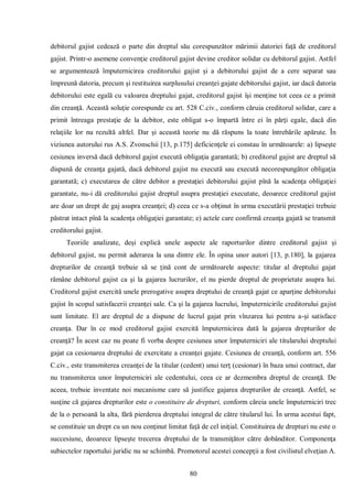 80 
debitorul gajist cedează o parte din dreptul său corespunzător mărimii datoriei faţă de creditorul gajist. Printr-o asemene convenţie creditorul gajist devine creditor solidar cu debitorul gajist. Astfel se argumentează împuternicirea creditorului gajist şi a debitorului gajist de a cere separat sau împreună datoria, precum şi restituirea surplusului creanţei gajate debitorului gajist, iar dacă datoria debitorului este egală cu valoarea dreptului gajat, creditorul gajist îşi menţine tot ceea ce a primit din creanţă. Această soluţie corespunde cu art. 528 C.civ., conform căruia creditorul solidar, care a primit întreaga prestaţie de la debitor, este obligat s-o împartă între ei în părţi egale, dacă din relaţiile lor nu rezultă altfel. Dar şi această teorie nu dă răspuns la toate întrebările apărute. În viziunea autorului rus A.S. Zvonschii [13, p.175] deficienţele ei constau în următoarele: a) lipseşte cesiunea inversă dacă debitorul gajist execută obligaţia garantată; b) creditorul gajist are dreptul să dispună de creanţa gajată, dacă debitorul gajist nu execută sau execută necorespungător obligaţia garantată; c) executarea de către debitor a prestaţiei debitorului gajist pînă la scadenţa obligaţiei garantate, nu-i dă creditorului gajist dreptul asupra prestaţiei executate, deoarece creditorul gajist are doar un drept de gaj asupra creanţei; d) ceea ce s-a obţinut în urma executării prestaţiei trebuie păstrat intact pînă la scadenţa obligaţiei garantate; e) actele care confirmă creanţa gajată se transmit creditorului gajist. 
Teoriile analizate, deşi explică unele aspecte ale raporturilor dintre creditorul gajist şi debitorul gajist, nu permit aderarea la una dintre ele. În opina unor autori [13, p.180], la gajarea drepturilor de creanţă trebuie să se ţină cont de următoarele aspecte: titular al dreptului gajat rămâne debitorul gajist ca şi la gajarea lucrurilor, el nu pierde dreptul de proprietate asupra lui. Creditorul gajist exercită unele prerogative asupra dreptului de creanţă gajat ce aparţine debitorului gajist în scopul satisfacerii creanţei sale. Ca şi la gajarea lucrului, împuternicirile creditorului gajist sunt limitate. El are dreptul de a dispune de lucrul gajat prin vînzarea lui pentru a-şi satisface creanţa. Dar în ce mod creditorul gajist exercită împuternicirea dată la gajarea drepturilor de creanţă? În acest caz nu poate fi vorba despre cesiunea unor împuterniciri ale titularului dreptului gajat ca cesionarea dreptului de exercitate a creanţei gajate. Cesiunea de creanţă, conform art. 556 C.civ., este transmiterea creanţei de la titular (cedent) unui terţ (cesionar) în baza unui contract, dar nu transmiterea unor împuterniciri ale cedentului, ceea ce ar dezmembra dreptul de creanţă. De aceea, trebuie inventate noi mecanisme care să justifice gajarea drepturilor de creanţă. Astfel, se susţine că gajarea drepturilor este o constituire de drepturi, conform căreia unele împuterniciri trec de la o persoană la alta, fără pierderea dreptului integral de către titularul lui. În urma acestui fapt, se constituie un drept cu un nou conţinut limitat faţă de cel iniţial. Constituirea de drepturi nu este o succesiune, deoarece lipseşte trecerea dreptului de la transmiţător către dobânditor. Componenţa subiectelor raportului juridic nu se schimbă. Promotorul acestei concepţii a fost civilistul elveţian A.  