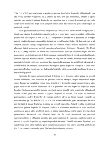 81 
Tuhr [13, p.181], care susţinea că se produce o grevare deosebită a drepturilor obligaţionale, care are acelaşi caracter obligaţional ca şi dreptul de bază. Din cele menţionate, aderăm la opinia autorilor care susţin că gajarea drepturilor de creanţă nu este o cesiune de creanţă, ci este vorba despre constituirea unui drept cu un conţinut limitat, chiar dacă uneori se aplică unele reguli ale cesiuni de creanţă. 
Pot fi gajate creanţele corelative obligaţiilor de a face, de a da un bun mobil, creanţele pure şi simple sau afectate de modalităţi, creanţele perfecte şi imperfecte, creanţele corelative obligaţiilor propter rem sau scriptae in rem [84, p.234]. Drepturile de creanţă pot fi pecuniare, de exemplu, dreptul vînzătorului asupra cumpărătorului privind preţul bunului vîndut. Ele însă pot avea şi alt conţinut, precum creanţa cumpărătorului faţă de vînzător asupra bunului netransmis, creanţa clientului faţă de antreprenor privind transmiterea bunului etc. Unii autori (Noviţchii I.B., Fleişiţ E.A.) [15, p.88] consideră că partea unui contract bilateral poate să cesioneze dreptul său doar concomitent cu obligaţia corelativă. Pentru aceasta creditorul trebuie să obţină acordul debitorului conform regulilor preluării datoriei. Consider că, deşi într-un contract bilateral fiecare parte are drepturi şi obligaţii reciproce, aceasta nu face imposibilă separarea lor, astfel încât să aparţină la diferiţi titulari. De exemplu, locatorul este în drept să gajeze dreptul de creanţă în al cărui temei poate pretinde plata chiriei unui terţ fără acordul celeilalte părţi, conservându-şi calitatea de parte în raportul obligaţional. 
Drepturile de creanţă convenţional pot fi divizate în: a) drepturi, a căror gajare nu necesită acordul debitorului, dacă contractul nu prevede altfel (de exemplu, dreptul vînzătorului asupra sumei datorate de cumpărător pentru bunul primit) şi b) drepturile asupra bunului altuia, a căror gajare necesită atît acordul debitorului cît şi al persoanei care are dreptul de dispoziţie asupra bunului. Cînd persoana creditorului are importanţă pentru cealaltă parte a raportului obligaţional, acordul ultimei părţi este necesar la gajarea dreptului de creanţă. Prin acesta se manifestă particularitatea gajării drepturilor de creanţă, conform căreia pe lângă clauzele esenţiale ale contractului de gaj (art. 468 alin. 4 C.civ.), se cere acordul debitorului gajist. De exemplu, locatarul este în drept să gajeze dreptul de locaţiune cu acordul locatorului. Această condiţie se datorează faptului că gajarea dreptului de locaţiune conduce la schimbarea locatarului în urma exercitării dreptului de gaj de către creditorul gajist. În aceste circumstanţe, pentru locator are importanţă personalitatea locatarului, care foloseşte bunul său. În cazul neexecutării sau executării necorespunzătoare a obligaţiei garantate prin gajul dreptului de locaţiune, creditorul gajist are dreptul să exercite dreptul de gaj asupra dreptului de locaţiune. Valorificarea poate fi realizată prin adjudecarea lui de către creditorul gajist sau prin cesionarea cu titlu oneros unui terţ, conform art. 894 C.civ., creanţa creditorului gajist fiind satisfăcută din suma obţinută.  