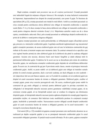 82 
După conţinut, creanţele sunt pecuniare sau au alt conţinut patrimonial. Creanţă pecuniară este indisolubil legată de noţiunea obligaţie bănească. De exemplu, în urma încheierii contractului de împrumut, împrumutătorul are dreptul de creanţă pecuniară, care poate fi gajat. În literatura de specialitate [88, p.22], creanţa pecuniară este tratată în mod diferit. Astfel se consideră pecuniară: a) orice creanţă pentru satisfacerea căreia debitorul este obligat să transmită creditorului o anumită sumă (Belov V.A.); b) doar creanţa în baza căreia debitorul este obligat să transmită creditorului o sumă pentru stingerea datoriei existente (Lunţ L.A.). Majoritatea autorilor susţin cea de a doua opinie, considerând-o adecvată. Deci, prin creanţă pecuniară se subînţelege dreptul creditorului de a primi de la debitor o sumă pentru stingerea obligaţiei. 
Gajarea creanţei pecuniare are unele particularităţi, ce influenţează asupra eficacităţii acestui gaj, precum şi a intereselor creditorului gajist. Legislaţia autohtonă reglementează vag mecanismul gajării creanţelor pecuniare, de aceea creditorul gajist este cel care la încheierea contractului de gaj trebuie să fie atent şi insistent asupra unor momente cheie. În contract urmează să se specifice care este regimul banilor primiţi de către debitorul gajist de la debitorul său până la scadenţa obligaţiei garantate. Aceasta este necesar, deoarece banii sunt bunuri fungibile şi odată obţinuţi intră în patrimoniul debitorului gajist. Urmărirea lui în acest caz nu se deosebeşte prin nimic de urmărirea lucrurilor gajate, iar satisfacerea creanţelor creditorului gajist depinde de solvabilitatea debitorului gajist. În acest caz, în contractul de gaj pot fi prevăzute unele clauze, menite să protejeze interesele creditorului gajist. Astfel, se poate stabili: ori că debitorul gajist este obligat să transfere sumele primite în contul creanţei garantate, dacă a survenit scadenţa, iar dacă obligaţia nu este scadentă – să-i depoziteze într-un cont bancar separat, care va fi urmărit la scadenţă, ori că creditorul gajist are dreptul să ceară executarea înainte de termen a obligaţiei garantate. Debitorul gajist, creditor al creanţei gajate, poate să-şi exercite prerogativele sale. De aceea, creditorul gajist poate stabili în contractul de gaj unele obligaţii şi restricţii pentru debitorul gajist în privinţa exercitării lor, obligându-l să întreprindă măsurile necesare pentru garantarea valabilităţii creanţei gajate, să nu cesioneze creanţa gajată, să nu întreprindă acţiuni care ar conduce la stingerea sau diminuarea dreptului gajat, să întreprindă măsurile necesare pentru apărarea dreptului de creanţă gajat împotriva pretenţiilor terţilor, să comunice fără întârziere toate modificările produse în conţinutul creanţei gajate, încălcările şi pretenţiile terţilor. Neexecutarea acestor obligaţii acordă dreptul creditorului gajist să ceară executarea înainte de termen a obligaţiei garantat, iar în cazul neexecutării – să recurgă la exercitarea dreptului de gaj. 
Unii autori [88, p. 23] consideră că gajarea creanţei pecuniare este neeficientă, deoarece nu se realizează pe deplin scopurile gajului şi nu se protejează interesele creditorului gajist în cazul neexecutării obligaţiei garantate. Ei parţial susţin această afirmaţie. Pe de o parte, gajarea creanţelor  