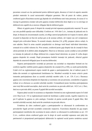 83 
pecuniare creează un risc patrimonial pentru debitorul gajist, deoarece el riscă să suporte anumite pierderi materiale în cazul neexecutării obligaţiei garantate. Din alt punct de vedere, pentru creditorul gajist eficacitatea acestui gaj depinde de solvabilitatea unei terţe persoane, de aceea el va recurge la garantarea creanţei sale prin gajarea creanţei debitorului doar după ce se va convinge că debitorul este capabil să-şi onoreze obligaţia faţă de debitorul gajist. 
Obiect al gajului poate fi dreptul de creanţă privind repararea prejudiciului material. În acest caz este posibilă apariţia unor dificultăţi. Conform art. 1416 din C.civ., instanţa de judecată este în drept, în funcţie de circumstanţele cazului, să oblige autorul prejudiciului să-l repare în natură, adică să pună la dispoziţie un bun de acelaşi gen şi de aceeaşi calitate, să-l repare sau să-l compenseze integral prin echivalent bănesc. În această situaţie, doctrina [14, p.90], propune câteva soluţii, la care aderăm. Dacă în urma cauzării prejudiciului se distruge total bunul individual determinat, urmează să se achită valoarea lui. Prin urmare, creditorul poate gaja dreptul său de creanţă în baza căruia pretinde de la debitor plata despăgubirii. Dacă nu se întrunesc aceste condiţii şi este probabil ca instanţa de judecată să oblige debitorul de a repara bunul deteriorat, nu poate fi vorba despre gajarea dreptului de creanţă. După pronunţarea hotărîrii instanţei de judecată, obiectul gajului depinde de caracterul obligaţiei puse în sarcina debitorului. 
Gajarea participaţiunilor societăţii pe persoane sau societăţii cu răspundere limitată are loc conform regulilor stabilite pentru gajarea drepturilor de creanţă [18, p.160], cu unele particularităţi. Codul civil nu reglementează expres modul de gajare a participaţiunilor, dar el indirect poate fi dedus din normele ce reglementează înstrăinarea lor. Membrul societăţii în nume colectiv poate transmite participaţiunea doar cu acordul celorlalţi membri (alin. 4, art. 129, C.civ.). Deoarece gajarea este exercitarea dreptului de dispoziţie şi societatea este pe persoane, considerăm că gajarea trebuie să se efectueze cu acordul celorlalţi membri. Comanditarul poate înstrăina participaţiunea unor terţi fără acordul asociaţilor, dacă actul de constituire nu prevede altfel (art. 142 C.civ.). Deci, dacă nu se prevede altfel, ea poate fi gajată fără acordul asociaţilor. 
Gajarea părţii sociale în societatea cu răspundere limitată nu este reglementată expres în Codul civil. Deşi la art. 152 se reglementează modul de înstrăinare a părţii sociale, regulile respective nu pot fi aplicate la gajarea ei, prin analogie. Consider că partea socială poate fi gajată liber, fără acordul celorlalţi asociaţi, dacă actul de constituire nu prevede altceva. 
Urmărirea de către creditorul gajist a participaţiunilor se efectuează în conformitate cu prevederilor legale privind societăţile comerciale respective. Exercitarea dreptului de gaj asupra participaţiunii membrului din societatea în nume colectiv se efectuează în conformitate cu art. 133 C.civ., conform căruia creditorul gajist este în drept să ceară societăţii separarea unei părţi din patrimoniul ei proporţional participaţiunii debitorului la capitatul social pentru urmărirea acestei  