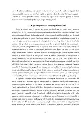 85 
are loc doar în măsura în care este necesară pentru satisfacerea pretenţiilor creditorului gajist. Dacă creanţa constă în transmiterea unui bun, creditorul gajist are dreptul să valorifice bunul respectiv. Consider că aceste prevederi trebuie înserate în legislaţia în vigoare, pentru a înlătura inconvenientele exercitării dreptului de gaj asupra creanţei gajate. 
2.4. Gajul întreprinderii ca complex patrimonial unic 
Obiect al gajului poate fi un bun determinat individual sau mai multe bunuri omogene (universalitate de fapt) sau neomogene (universalitatea de drept), precum şi bunuri complexe. Dacă universalitatea este formată din bunuri corporale şi incorporale ale unei întreprinderi, care formează un complex patrimonial ce poate fi exploatat separat, asugurându-se continuitatea exploatării, se constituie gajul asupra întreprinderii ca complex patrimonial unic. Legislaţia în vigoare nu oferă o noţiune a întreprinderii ca complex patrimonial unic, dar ea poate fi dedusă din esenţa acestei construcţii juridice. Întreprinderea este înţeleasă în două sensuri: subiect de drept, inclusiv ca societate comercială, şi obiect, ca un complex patrimonial unic. În cel din urmă caz este vorba despre întreprinderea ca obiect de drept, prin care se înţelege un bun complex format dintr-un ansamblu de bunuri corporale şi incorporale, mobile şi imobile. Ca exemplu de întreprindere ca complex patrimonial unic pot servi fabricile (de conserve, de vin, de tricotaje, de ciment etc.), uzinele (de maşini-unelte, de tractoare), atelierele de reparaţii, restaurantele, hotelurile etc. [86, p.282-283]. Deci, întreprinderea este un bun material deosebit şi are următoarele trăsături: a) este un ansamblu de bunuri, mobile (corporale sau incorporale) sau imobile; b) ansamblul de bunuri este afectat activităţi comerciale; c) este distinct de alte bunuri ce aparţin aceleiaşi persoane; d) este un complex patrimonial unic, care nu reprezintă un ansamblu de lucruri separate, ci un bun complex neconsumptibil, destinat unui proces unic de activitate [19, p.293-295; 46, p.71; 86, p.282-283]. 
În legislaţia Federaţiei Ruse întreprinderea ca complex patrimonial este considerată bun imobil. Aceasta nu se datorează legăturii indispensabile cu terenul sau faptului că în componenţa ei sunt bunuri imobile. Regimul de bun imobil este atribuit prin lege (art.132 C.civ. FR) [46, p.71]. Conform Codului civil al Republicii Moldova, întreprinderea ca complex patrimonial unic nu este bun imobil. La categoria bunurilor imobile se referă terenurile, porţiunile de subsol, obiectele acvatice separate, plantaţiile prinse de rădăcini, clădirile, construcţiile şi orice alte lucrări solid legate de pămînt, precum şi tot ceea ce, în mod natural sau artificial, este încorporat durabil în acestea, adică bunurile a cărora deplasare nu este posibilă fără cauzarea prejudiciilor considerabile destinaţiei lor (art. 288 C.civ.). Întreprinderea ca complex patrimonial nu intră în categoria acestor bunuri. Prin lege, la bunuri imobile pot fi atribuite şi alte bunuri, decît cele menţionate. În prezent  