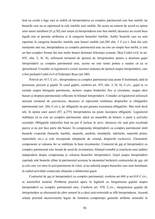 86 
însă nu există o lege care ar stabili că întreprinderea ca complex patrimonial este bun imobil, iar bunurile care nu se raportează la cele imobile sunt mobile. De aceea nu suntem de acord cu opinia unor autori autohtoni [9, p.30] care susţin că întreprinderea este bun imobil, deoarece nu există baza legală care ar permite atribuirea ei la categoria bunurilor imobile. Astfel, bunurile care nu sunt raportate la categoria bunurilor imobile sunt bunuri mobile (art.288 alin. 5 C.civ.). Însă din cele menţionte mai sus, întreprinderea ca complex patrimonial unic nu este un simple bun mobil, ci este un bun complex format din mai multe bunuri destinate folosinţei comune. Deşi Codul civil, la art. 455, alin. 2, lit. b), utilizează termenul de ipotecă de întreprinzător pentru a desemna gajul întreprinderii ca complex patrimonial unic, acesta nu este temei pentru a susţine că ea se ipotechează. Consider că legiuitorul a extins incorect noţiunea de ipotecă asupra întreprinderii, care a fost preluată Codul civil al Federaţiei Ruse (art.340). 
Potrivit art. 817, C.civ., întreprinderea ca complex patrimonial unic poate fi înstrăinată, dată în posesiune, precum şi gajată. În cazul gajării, conform art. 455, alin. 3, lit. b), C.civ., gajul se va extinde asupra întregului patrimoniu, inclusiv asupra fondurilor fixe şi circulante, asupra altor bunuri şi drepturi patrimoniale reflectate în bilanţul întreprinderii. Consider că legiuitorul utilizează nereuşit termenul de patrimoniu, deoarece el reprezintă totalitatea drepturilor şi obligaţiilor patrimoniale (art. 284, C.civ.), iar obligaţiile nu pot garanta executarea obligaţiilor. Mai mult decît atît, în opinia unor autori (87, p.275) întreprinderea nu poate încorpora obligaţiile. Legiuitorul stabileşte că ea este un complex patrimonial, adică un ansamblu de bunuri, o parte a activului societăţii. Obligaţiile (datoriile) însă nu pot fi incluse în activ, deoarece ele sunt prin excelenţă pasive şi nu pot face parte din bunuri. În componenţa întreprinderii ca complex patrimonial intră bunurile corporale (bunurile imobile, maşinile, uneltele, instalaţiile, mărfurile, materiile prime, materialele etc.) şi cele incorporale (drepturile de creanţă, drepturile exclusive). Elementele componente şi valoarea lor se stabileşte în baza inventarului. Contactul de gaj al întreprinderii ca complex patrimonial este însoţit de actul de inventariere, bilanţul contabil şi concluzia unui auditor independent despre componenţa şi valoarea bunurilor întreprinderii. Gajul asupra întreprinderii cuprinde atât bunurile aflate în patrimoniul acestuia la momentul încheierii contractului de gaj, cât şi cele care vor intra în acel patrimoniu în viitor, şi nu subzistă asupra bunurilor care sunt înstrăinate în cadrul activităţii comerciale obişnuite a debitorului gajist. 
Contractul de gaj al întreprinderii ca complex patrimonial, conform art.468 şi art.818 C.civ., se autentifică notarial. Problema practică apare în legătură cu înregistrarea gajului asupra întreprinderii ca complex patrimonial unic. Conform art. 470, C.civ., înregistrarea gajului de întreprinzător se efectuează de către notarul în a cărui rază teritorială se află întreprinderea. Această soluţie prezintă inconveniente legate de limitarea competenţei generale atribuite notarului la  
