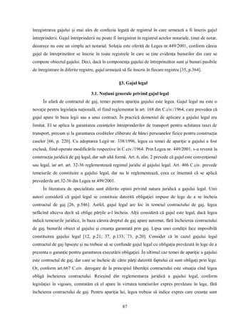 87 
înregistrarea gajului şi mai ales de confuzia legată de registrul în care urmează a fi înscris gajul întreprinderii. Gajul întreprinderii nu poate fi înregistrat în registrul actelor notariale, ţinut de notar, deoarece nu este un simplu act notarial. Soluţia este oferită de Legea nr.449/2001, conform căreia gajul de întreprinzător se înscrie în toate registrele în care se ţine evidenţa bunurilor din care se compune obiectul gajului. Deci, dacă în componenţa gajului de întreprinzător sunt şi bunuri pasibile de înregistrare în diferite registre, gajul urmează să fie înscris în fiecare registru [35, p.364]. 
§3. Gajul legal 
3.1. Noţiuni generale privind gajul legal 
În afară de contractul de gaj, temei pentru apariţia gajului este legea. Gajul legal nu este o novaţie pentru legislaţia naţională, el fiind reglementat la art. 168 din C.civ./1964, care prevedea că gajul apare în baza legii sau a unui contract. În practică domeniul de aplicare a gajului legal era limitat. El se aplica la garantarea creanţelor întreprinderilor de transport pentru achitarea taxei de transport, precum şi la garantarea creditelor eliberate de bănci persoanelor fizice pentru construcţia caselor [66, p. 220]. Cu adoptarea Legii nr. 338/1996, legea ca temei de apariţie a gajului a fost exclusă, fiind operate modificările respective în C.civ./1964. Prin Legea nr. 449/2001, s-a revenit la construcţia juridică de gaj legal, dar sub altă formă. Art. 6, alin. 2 prevede că gajul este convenţional sau legal, iar art. art. 32-36 reglementează regimul juridic al gajului legal. Art. 466 C.civ. prevede temeiurile de constituire a gajului legal, dar nu le reglementează, ceea ce însemnă că se aplică prevederile art.32-36 din Legea nr.499/2001. 
În literatura de specialitate sunt diferite opinii privind natura juridică a gajului legal. Unii autori consideră că gajul legal se constituie datorită obligaţiei impuse de lege de a se încheia contractul de gaj [26, p.546]. Astfel, gajul legal are loc în temeiul contractului de gaj, legea nefăcînd altceva decît să oblige părţile a-l încheia. Alţii consideră că gajul este legal, dacă legea indică temeiurile juridice, în baza cărora dreptul de gaj apare automat, fără încheierea contractului de gaj, bunurile obiect al gajului şi creanţa garantată prin gaj. Lipsa unei condiţii face imposibilă constituirea gajului legal [12, p.21; 37, p.133; 73, p.20]. Consider că în cazul gajului legal contractul de gaj lipseşte şi nu trebuie să se confunde gajul legal cu obligaţia prevăzută în lege de a prezenta o garanţie pentru garantarea executării obligaţiei. În ultimul caz temei de apariţie a gajului este contractul de gaj, dar care se încheie de către părţi datorită faptului că sunt obligaţi prin lege. Or, conform art.667 C.civ. derogare de la principiul libertăţii contractului este situaţia cînd legea obligă încheierea contractului. Reieşind din reglementarea juridică a gajului legal, conform legislaţiei în vigoare, constatăm că el apare în virtutea temeiurilor expres prevăzute în lege, fără încheierea contractului de gaj. Pentru apariţia lui, legea trebuie să indice expres care creanţe sunt  