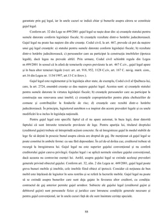 88 
garantate prin gaj legal, iar în unele cazuri se indică chiar şi bunurile asupra cărora se constituie gajul legal. 
Conform art. 32 din Lege nr.499/2001 gajul legal se naşte doar din: a) creanţele statului pentru sumele datorate conform legislaţiei fiscale; b) creanţele rezultate dintr-o hotărîre judecătorească. Gajul legal nu poate lua naştere din alte creanţe. Codul civil, la art. 467, prevede că pot da naştere unui gaj legal creanţele: a) statului pentru sumele datorate conform legislaţiei fiscale; b) rezultate dintr-o hotărîre judecătorească, c) persoanelor care au participat la construcţia imobilelor (ipoteca legală), dacă legea nu prevede altfel. Prin urmare, Codul civil schimbă regula din Legea nr.499/2001 în sensul că în afară de temeiurile expres prevăzute la art. 467 C.civ., gajul legal apare şi în baza altor temeiuri legale (vezi: art. art. 918, 952, 1128 C.civ, art. 167 C. navig. marit. com., art.16 din Legea nr. 1134/1997, art.13 C.tr.ferov.). 
Gajul legal este reglementat şi în legislaţia altor state, de exemplu, Codul civil al Québecu-lui, care, la art. 2724, enumără creanţe ce dau naştere gajului legal. Acestea sunt: a) creanţele statului pentru sumele datorate în virtutea legislaţiei fiscale; b) creanţele persoanelor care au participat la construcţia sau renovarea unui imobil; c) creanţele coproprietarilor pentru plata cheltuielilor de comune şi contribuţiilor la fondurile de risc; d) creanţele care rezultă dintr-o hotărîre judecătorească. În principiu, legiuitorul autohton s-a inspirat din aceste prevederi legale şi cu unele modificări le-a inclus în legislaţia naţională. 
Pentru gajul legal este specific faptul că el nu apare automat, în baza legii, doar datorită faptului că sunt întrunite temeiurile prevăzute de lege. Pentru apariţia lui, titularul dreptului (creditorul gajist) trebuie să întreprindă acţiuni concrete: fie să înregistreze gajul în modul stabilit de lege fie să deţină în posesie bunul asupra căruia are dreptul de gaj. De menţionat că gajul legal se poate constitui în ambele forme: cu sau fără deposedare. În cel de-al doilea caz, creditorul trebuie să recurgă la înregistrarea lui. Gajul legal nu este superior gajului convenţional şi nu conferă creditorului gajist careva privilegii. Gajului legal i se aplică normele similare gajului convenţional, dacă aceasta nu contravine esenţei lui. Astfel, asupra gajului legal se extinde aceleaşi prevederi generale privind obiectul gajului. Conform art. 32, alin. 2 din Legea nr. 449/2001, gajul legal poate greva bunuri mobile şi imobile, cele imobile fiind obiect al ipotecii. Consider că noţiunea de bun mobil este înţeleasă de legiuitor în sens restrîns şi se referă la lucrurile mobile. Gajul legal nu poate să se extindă asupra bunurilor care sunt deja gajate în favoarea altor creditori, cu condiţia: contractul de gaj anterior permite gajul următor. Subiecte ale gajului legal (creditorul gajist şi debitorul gajist) sunt persoanele fizice şi juridice care întrunesc condiţiile generale necesare şi pentru gajul convenţional, iar în unele cazuri faţă de ele sunt înaintate cerinţe speciale. 
 