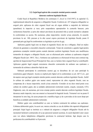 89 
3.2. Gajul legal apărut din creanţele statului pentru sumele 
datorate conform legislaţiei fiscale 
Codul fiscal al Republicii Moldova (în continuare C. fiscal nr.1163/1997), la capitolul 12, reglementează măsurile de asigurare a obligaţiilor fiscale. Conform art. 227 stingerea obligaţiilor se asigură prin: aplicarea de către organul fiscal sau alt organ abilitat a majorării de întîrziere (penalitate) la impozite şi taxe; prin suspendarea operaţiunilor la conturile bancare; prin sechestrarea bunurilor; şi prin alte măsuri prevăzute de prezentul titlu şi actele normative adoptate în conformitate cu acesta. De asemenea, plata impozitelor, taxelor şi/sau amenzile, în cazurile prevăzute la art. 180, precum şi în alte cazuri expres prevăzute de legislaţia fiscală, poate fi garantată prin gaj legal în conformitate cu legislaţia cu privire la gaj. 
Aplicarea gajului legal este un drept al organului fiscal, dar nu o obligaţie, fiind un mijloc eficient de garantare a executării clauzelor contractuale. Temei de constituire a gajului legal pentru garantarea creanţelor statului pentru sumele datorate conform legislaţiei fiscale este modificarea termenilor de stingere a obligaţiei fiscale, care se efectuează prin: amînare şi eşalonarea stingerii obligaţiei fiscale (art. 180 C. fisc.). Amînarea sau eşalonarea se efectuează în baza unui contract-tip, aprobat de Inspectoratul Fiscal Principal de Stat, care se încheie între organul fiscal şi contribuabil. Aplicarea gajului legal asigură executarea clauzelor contractului de amînare sau eşalonare a termenului de achitare a detariilor faţă de stat. 
Subiecţii participanţi la constituirea acestui gaj se deosebesc de cei care participă la constituirea gajul obişnutit. Acesta se explică prin faptul că în conformitate cu art. 467 C.civ., pot da naştere unui gaj legal creanţele statului pentru sumele datorate conform legislaţiei fiscale. Astfel în calitate de creditor gajist este numai statul, reprezentat de către organele fiscale, care au competenţa de a încasa impozitele, taxele şi/sau amenzile. Consider că nu doar statul poate avea calitate de creditor gajist, dar şi unităţile administrativ-teritoriale (satele, oraşele, raioanele, UTA Găgăuzia), care, de asemenea, pot avea creanţe pentru sumele datorate conform legislaţiei fiscale, deoarece unele impozite, taxe sau amenzi se încasează în bugetele locale. Termenul stat nu poate fi interpretat în sens larg, de aceea propun de a modifica legea şi de a prevedea că de acest drept pot beneficia şi unităţile administrativ-teritoriale. 
Debitor gajist este contribuabilul cu care se încheie contractul de amînare sau eşalonare. Calitatea debitorului gajist, în acest caz, mereu coincide cu cea de debitor din raportul obligaţional principal. Gajul legal se instituie ca o măsură de asigurare a stingerii obligaţiilor fiscale atît la momentul încheierii contractului cît şi pe parcursul acţiunii acestuia, în cazul depistării unor cauze care vor afecta îndeplinirea obligaţiilor prevăzute în contractul încheiat, fapt despre care la perfectarea lui contribuabilul va fi prevenit.  