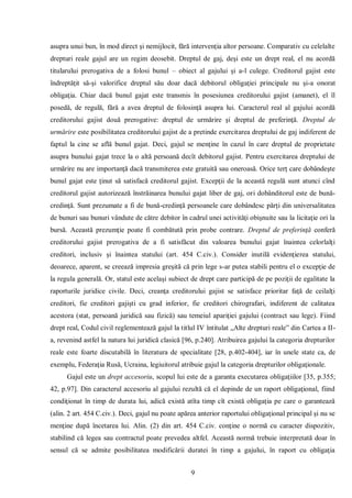 9 
asupra unui bun, în mod direct şi nemijlocit, fără intervenţia altor persoane. Comparativ cu celelalte drepturi reale gajul are un regim deosebit. Dreptul de gaj, deşi este un drept real, el nu acordă titularului prerogativa de a folosi bunul – obiect al gajului şi a-l culege. Creditorul gajist este îndreptăţit să-şi valorifice dreptul său doar dacă debitorul obligaţiei principale nu şi-a onorat obligaţia. Chiar dacă bunul gajat este transmis în posesiunea creditorului gajist (amanet), el îl posedă, de regulă, fără a avea dreptul de folosinţă asupra lui. Caracterul real al gajului acordă creditorului gajist două prerogative: dreptul de urmărire şi dreptul de preferinţă. Dreptul de urmărire este posibilitatea creditorului gajist de a pretinde exercitarea dreptului de gaj indiferent de faptul la cine se află bunul gajat. Deci, gajul se menţine în cazul în care dreptul de proprietate asupra bunului gajat trece la o altă persoană decît debitorul gajist. Pentru exercitarea dreptului de urmărire nu are importanţă dacă transmiterea este gratuită sau oneroasă. Orice terţ care dobândeşte bunul gajat este ţinut să satisfacă creditorul gajist. Excepţii de la această regulă sunt atunci cînd creditorul gajist autorizează înstrăinarea bunului gajat liber de gaj, ori dobânditorul este de bună- credinţă. Sunt prezumate a fi de bună-credinţă persoanele care dobândesc părţi din universalitatea de bunuri sau bunuri vândute de către debitor în cadrul unei activităţi obişnuite sau la licitaţie ori la bursă. Această prezumţie poate fi combătută prin probe contrare. Dreptul de preferinţă conferă creditorului gajist prerogativa de a fi satisfăcut din valoarea bunului gajat înaintea celorlalţi creditori, inclusiv şi înaintea statului (art. 454 C.civ.). Consider inutilă evidenţierea statului, deoarece, aparent, se creează impresia greşită că prin lege s-ar putea stabili pentru el o excepţie de la regula generală. Or, statul este acelaşi subiect de drept care participă de pe poziţii de egalitate la raporturile juridice civile. Deci, creanţa creditorului gajist se satisface prioritar faţă de ceilalţi creditori, fie creditori gajişti cu grad inferior, fie creditori chirografari, indiferent de calitatea acestora (stat, persoană juridică sau fizică) sau temeiul apariţiei gajului (contract sau lege). Fiind drept real, Codul civil reglementează gajul la titlul IV întitulat „Alte drepturi reale” din Cartea a II- a, revenind astfel la natura lui juridică clasică [96, p.240]. Atribuirea gajului la categoria drepturilor reale este foarte discutabilă în literatura de specialitate [28, p.402-404], iar în unele state ca, de exemplu, Federaţia Rusă, Ucraina, legiuitorul atribuie gajul la categoria drepturilor obligaţionale. 
Gajul este un drept accesoriu, scopul lui este de a garanta executarea obligaţiilor [35, p.355; 42, p.97]. Din caracterul accesoriu al gajului rezultă că el depinde de un raport obligaţional, fiind condiţionat în timp de durata lui, adică există atîta timp cît există obligaţia pe care o garantează (alin. 2 art. 454 C.civ.). Deci, gajul nu poate apărea anterior raportului obligaţional principal şi nu se menţine după încetarea lui. Alin. (2) din art. 454 C.civ. conţine o normă cu caracter dispozitiv, stabilind că legea sau contractul poate prevedea altfel. Această normă trebuie interpretată doar în sensul că se admite posibilitatea modificării duratei în timp a gajului, în raport cu obligaţia  