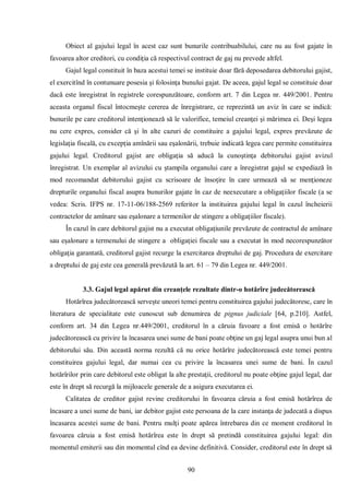 90 
Obiect al gajului legal în acest caz sunt bunurile contribuabilului, care nu au fost gajate în favoarea altor creditori, cu condiţia că respectivul contract de gaj nu prevede altfel. 
Gajul legal constituit în baza acestui temei se instituie doar fără deposedarea debitorului gajist, el exercitînd în contunuare posesia şi folosinţa bunului gajat. De aceea, gajul legal se constituie doar dacă este înregistrat în registrele corespunzătoare, conform art. 7 din Legea nr. 449/2001. Pentru aceasta organul fiscal întocmeşte cererea de înregistrare, ce reprezintă un aviz în care se indică: bunurile pe care creditorul intenţionează să le valorifice, temeiul creanţei şi mărimea ei. Deşi legea nu cere expres, consider că şi în alte cazuri de constituire a gajului legal, expres prevăzute de legislaţia fiscală, cu excepţia amînării sau eşalonării, trebuie indicată legea care permite constituirea gajului legal. Creditorul gajist are obligaţia să aducă la cunoştinţa debitorului gajist avizul înregistrat. Un exemplar al avizului cu ştampila organului care a înregistrat gajul se expediază în mod recomandat debitorului gajist cu scrisoare de însoţire în care urmează să se menţioneze drepturile organului fiscal asupra bunurilor gajate în caz de neexecutare a obligaţiilor fiscale (a se vedea: Scris. IFPS nr. 17-11-06/188-2569 referitor la instituirea gajului legal în cazul încheierii contractelor de amînare sau eşalonare a termenilor de stingere a obligaţiilor fiscale). 
În cazul în care debitorul gajist nu a executat obligaţiunile prevăzute de contractul de amînare sau eşalonare a termenului de stingere a obligaţiei fiscale sau a executat în mod necorespunzător obligaţia garantată, creditorul gajist recurge la exercitarea dreptului de gaj. Procedura de exercitare a dreptului de gaj este cea generală prevăzută la art. 61 – 79 din Legea nr. 449/2001. 
3.3. Gajul legal apărut din creanţele rezultate dintr-o hotărîre judecătorească 
Hotărîrea judecătorească serveşte uneori temei pentru constituirea gajului judecătoresc, care în literatura de specialitate este cunoscut sub denumirea de pignus judiciale [64, p.210]. Astfel, conform art. 34 din Legea nr.449/2001, creditorul în a căruia favoare a fost emisă o hotărîre judecătorească cu privire la încasarea unei sume de bani poate obţine un gaj legal asupra unui bun al debitorului său. Din această norma rezultă că nu orice hotărîre judecătorească este temei pentru constituirea gajului legal, dar numai cea cu privire la încasarea unei sume de bani. În cazul hotărîrilor prin care debitorul este obligat la alte prestaţii, creditorul nu poate obţine gajul legal, dar este în drept să recurgă la mijloacele generale de a asigura executarea ei. 
Calitatea de creditor gajist revine creditorului în favoarea căruia a fost emisă hotărîrea de încasare a unei sume de bani, iar debitor gajist este persoana de la care instanţa de judecată a dispus încasarea acestei sume de bani. Pentru mulţi poate apărea întrebarea din ce moment creditorul în favoarea căruia a fost emisă hotărîrea este în drept să pretindă constituirea gajului legal: din momentul emiterii sau din momentul cînd ea devine definitivă. Consider, creditorul este în drept să  