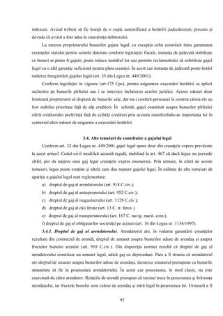 92 
indexare. Avizul trebuie să fie însoţit de o copie autentificată a hotărîrii judecătoreşti, precum şi dovada că avizul a fost adus la cunoştinţa debitorului. 
La cererea proprietarului bunurilor gajate legal, cu excepţia celui constituit întru garantarea creanţelor statului pentru sumele datorate conform legislaţiei fiscale, instanţa de judecată stabileşte ce bunuri ar putea fi gajate, poate reduce numărul lor sau permite reclamantului să substituie gajul legal cu o altă garanţie suficientă pentru plata creanţei. În acest caz instanţa de judecată poate hotărî radierea înregistrării gajului legal (art. 35 din Legea nr. 449/2001). 
Conform legislaţiei în vigoare (art.175 Cpc), pentru asigurarea executării hotărîrii se aplică sechestru pe bunurile pîrîtului sau i se interzice încheierea actelor juridice. Aceste măsuri doar limitează proprietarul să dispună de bunurile sale, dar nu-i conferă persoanei la cererea căreia ele au fost stabilite prioritate faţă de alţi creditori. În schimb, gajul constituit asupra bunurilor pîrîtului oferă creditorului preferinţă faţă de ceilalţi creditori prin aceasta manifestîndu-se importanţa lui în contextul altor măsuri de asigurare a executării hotărîrii. 
3.4. Alte temeiuri de constituire a gajului legal 
Conform art. 32 din Legea nr. 449/2001 gajul legal apare doar din creanţele expres prevăzute la acest articol. Codul civil modifică această regulă, stabilind la art. 467 că dacă legea nu prevede altfel, pot da naştere unui gaj legal creanţele expres enumerate. Prin urmare, în afară de aceste temeiuri, legea poate conţine şi altele care dau naştere gajului legal. În calitate de alte temeiuri de apariţie a gajului legal sunt reglementate: 
a) dreptul de gaj al arendatorului (art. 918 C.civ.); 
b) dreptul de gaj al antreprenorului (art. 952 C.civ.); 
c) dreptul de gaj al magazinerului (art. 1128 C.civ.); 
d) dreptul de gaj al căii ferate (art. 13 C. tr. ferov.) 
e) dreptul de gaj al transportatorului (art. 167 C. navig. marit. com.); 
f) dreptul de gaj al obligatarilor societăţii pe acţiuni (art. 16 din Legea nr. 1134/1997). 
3.4.1. Dreptul de gaj al arendatorului. Arendatorul are, în vederea garantării creanţelor rezultate din contractul de arendă, dreptul de amanet asupra bunurilor aduse de arendaş şi asupra fructelor bunului arendat (art. 918 C.civ.). Din dispoziţia normei rezultă că dreptul de gaj al arendatorului constituie un amanet legal, adică gaj cu deposedare. Pare a fi straniu că arendatorul are dreptul de amanet asupra bunurilor aduse de arendaşi, deoarece amanetul presupune ca bunurile amanetate să fie în posesiunea arendatorului. În acest caz posesiunea, în mod clasic, nu este exercitată de către arendator. Relaţiile de arendă presupun că terenul trece în posesiunea şi folosinţa arendaşului, iar fructele bunului sunt culese de arendaş şi intră legal în posesiunea lui. Urmează a fi  