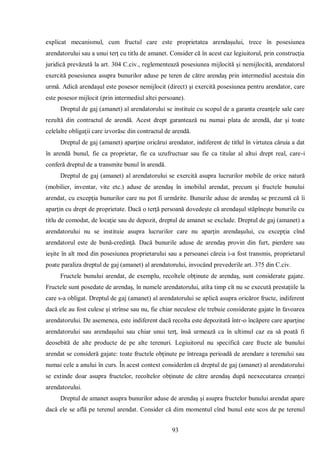 93 
explicat mecanismul, cum fructul care este proprietatea arendaşului, trece în posesiunea arendatorului sau a unui terţ cu titlu de amanet. Consider că în acest caz legiuitorul, prin construcţia juridică prevăzută la art. 304 C.civ., reglementează posesiunea mijlocită şi nemijlocită, arendatorul exercită posesiunea asupra bunurilor aduse pe teren de către arendaş prin intermediul acestuia din urmă. Adică arendaşul este posesor nemijlocit (direct) şi exercită posesiunea pentru arendator, care este posesor mijlocit (prin intermediul altei persoane). 
Dreptul de gaj (amanet) al arendatorului se instituie cu scopul de a garanta creanţele sale care rezultă din contractul de arendă. Acest drept garantează nu numai plata de arendă, dar şi toate celelalte obligaţii care izvorăsc din contractul de arendă. 
Dreptul de gaj (amanet) aparţine oricărui arendator, indiferent de titlul în virtutea căruia a dat în arendă bunul, fie ca proprietar, fie ca uzufructuar sau fie ca titular al altui drept real, care-i conferă dreptul de a transmite bunul în arendă. 
Dreptul de gaj (amanet) al arendatorului se exercită asupra lucrurilor mobile de orice natură (mobilier, inventar, vite etc.) aduse de arendaş în imobilul arendat, precum şi fructele bunului arendat, cu excepţia bunurilor care nu pot fi urmărite. Bunurile aduse de arendaş se prezumă că îi aparţin cu drept de proprietate. Dacă o terţă persoană dovedeşte că arendaşul stăpîneşte bunurile cu titlu de comodat, de locaţie sau de depozit, dreptul de amanet se exclude. Dreptul de gaj (amanet) a arendatorului nu se instituie asupra lucrurilor care nu aparţin arendaşului, cu excepţia cînd arendatorul este de bună-credinţă. Dacă bunurile aduse de arendaş provin din furt, pierdere sau ieşite în alt mod din posesiunea proprietarului sau a persoanei căreia i-a fost transmis, proprietarul poate paraliza dreptul de gaj (amanet) al arendatorului, invocând prevederile art. 375 din C.civ. 
Fructele bunului arendat, de exemplu, recoltele obţinute de arendaş, sunt considerate gajate. Fructele sunt posedate de arendaş, în numele arendatorului, atîta timp cît nu se execută prestaţiile la care s-a obligat. Dreptul de gaj (amanet) al arendatorului se aplică asupra oricăror fructe, indiferent dacă ele au fost culese şi strînse sau nu, fie chiar neculese ele trebuie considerate gajate în favoarea arendatorului. De asemenea, este indiferent dacă recolta este depozitată într-o încăpere care aparţine arendatorului sau arendaşului sau chiar unui terţ, însă urmează ca în ultimul caz ea să poată fi deosebită de alte producte de pe alte terenuri. Legiuitorul nu specifică care fructe ale bunului arendat se consideră gajate: toate fructele obţinute pe întreaga perioadă de arendare a terenului sau numai cele a anului în curs. În acest context considerăm că dreptul de gaj (amanet) al arendatorului se extinde doar asupra fructelor, recoltelor obţinute de către arendaş după neexecutarea creanţei arendatorului. 
Dreptul de amanet asupra bunurilor aduse de arendaş şi asupra fructelor bunului arendat apare dacă ele se află pe terenul arendat. Consider că dim momentul cînd bunul este scos de pe terenul  