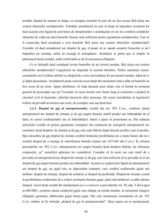 94 
arendat, dreptul de amanet se stinge, cu excepţia cazurilor în care ele au fost scoase fără ştirea sau contrar obiecţiilor arendatorului. Totodată, arendatorul nu este în drept să împiedice scoaterea lor dacă aceasta este legată de activitatea de întreprinzător a arendaşului ori are loc conform condiţiilor obişnuite de viaţă sau dacă bunurile rămase sunt suficiente pentru garantarea arendatorului. Care ar fi consecinţa dacă arendaşul a scos bunurile fără ştirea sau contrar obiecţiilor arendatorului? Consider că dacă arendatorul are dreptul de gaj, el poate să se opună scoaterii bunurilor şi să-l împiedice pe arendaş, adică să recurgă la autoapărare. Arendaşul ar putea pur şi simplu să părăsească bunul arendat, astfel eschivîndu-se de la executarea obligaţiei. 
Ce se întîmplă dacă arendaşul scoate bunurilor de pe terenul arendat, fără ştirea sau contrar obiecţiilor arendatorului? Legiuitorul nu răspunde la această întrebare. Pentru asemenea cazuri, considerăm că el trebuie abilitat cu dreptul de a cere retrocedarea lor pe terenul arendat, adică de a- şi apăra posesiunea. Arendatorul poate exercita acest drept din momentul cînd a aflat că bunurile au fost scose de pe teren. Apare întrebarea: cît timp durează acest drept, este el limitat la termenul general de prescripţie sau nu? Consider că acest termen este foarte lung şi constituie o piedică în circuitul civil al bunurilor, afectînd interesele altor persoane. De aceea considerăm că legiuitorul trebuie să prevadă un termen mai scurt, de exemplu, una sau două luni. 
3.4.2. Dreptul de gaj al antreprenorului, rezultă din art. 952 C.civ., conform căruia antreprenorul are dreptul de retenţie şi de gaj asupra bunului mobil produs sau îmbunătăţit de el dacă, în cursul confecţionării sau al îmbunătăţirii, bunul a ajuns în posesiunea sa. Din redacţia articolului rezultă că pentru garantarea creanţelor din contractul de antrepriză antreprenorul are cumulativ două drepturi: de retenţie şi de gaj, care sunt diferite după efectele juridice care le produc. Spre deosebire de gaj dreptul de retenţie conferă titularului posibilitatea de a reţine bunul, dar nu-i conferă dreptul de a recurge la valorificarea bunului reţinut (art. 637-641 din C.civ.). În virtutea prevederilor art. 952 C.civ. antreprenorul are asupra bunului două drepturi diferite, iar utilizarea conjuncţiei „şi” semnifică aplicarea lor cumulativă. Consider că în acest caz este inutil de a prevedea că antreprenorul are dreptul de retenţie şi de gaj, este însă suficient să se prevadă că el are dreptul de gaj asupra bunului produs sau îmbunătăţit. Aceasta se explică prin faptul că antreprenorul are dreptul de gaj, iar gajul este cu deposedare (amanet), care conferă creditorului gajist trei atribute: dreptul de retenţie, dreptul de urmărire şi dreptul de preferinţă. Dreptul de retenţie constă în posibilitatea creditorului de a refuza restituirea bunului gajat, pînă cînd debitorul va plăti datoria integral. Acest drept rezultă din interpretarea per a contrario a prevederilor art. 50, alin. 5 din Legea nr.449/2001, conform căruia creditorul gajist este obligat să remită imediat, la momentul stingerii obligaţiei garantate, debitorului gajist bunul gajat. Din cele menţionate considerăm că art. 952 C.civ. trebuie să fie întitulat „dreptul de gaj al antreprenorului”. Deşi expres nu se menţionează,  