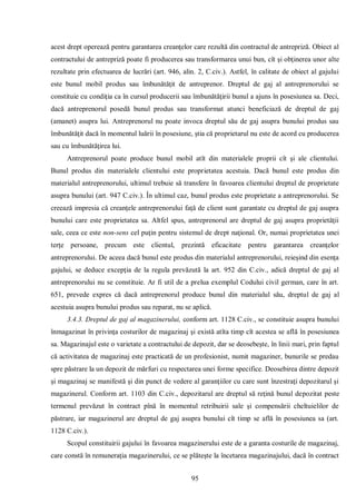 95 
acest drept operează pentru garantarea creanţelor care rezultă din contractul de antrepriză. Obiect al contractului de antrepriză poate fi producerea sau transformarea unui bun, cît şi obţinerea unor alte rezultate prin efectuarea de lucrări (art. 946, alin. 2, C.civ.). Astfel, în calitate de obiect al gajului este bunul mobil produs sau îmbunătăţit de antreprenor. Dreptul de gaj al antreprenorului se constituie cu condiţia ca în cursul producerii sau îmbunătăţirii bunul a ajuns în posesiunea sa. Deci, dacă antreprenorul posedă bunul produs sau transformat atunci beneficiază de dreptul de gaj (amanet) asupra lui. Antreprenorul nu poate invoca dreptul său de gaj asupra bunului produs sau îmbunătăţit dacă în momentul luării în posesiune, ştia că proprietarul nu este de acord cu producerea sau cu îmbunătăţirea lui. 
Antreprenorul poate produce bunul mobil atît din materialele proprii cît şi ale clientului. Bunul produs din materialele clientului este proprietatea acestuia. Dacă bunul este produs din materialul antreprenorului, ultimul trebuie să transfere în favoarea clientului dreptul de proprietate asupra bunului (art. 947 C.civ.). În ultimul caz, bunul produs este proprietate a antreprenorului. Se creează impresia că creanţele antreprenorului faţă de client sunt garantate cu dreptul de gaj asupra bunului care este proprietatea sa. Altfel spus, antreprenorul are dreptul de gaj asupra proprietăţii sale, ceea ce este non-sens cel puţin pentru sistemul de drept naţional. Or, numai proprietatea unei terţe persoane, precum este clientul, prezintă eficacitate pentru garantarea creanţelor antreprenorului. De aceea dacă bunul este produs din materialul antreprenorului, reieşind din esenţa gajului, se deduce excepţia de la regula prevăzută la art. 952 din C.civ., adică dreptul de gaj al antreprenorului nu se constituie. Ar fi util de a prelua exemplul Codului civil german, care în art. 651, prevede expres că dacă antreprenorul produce bunul din materialul său, dreptul de gaj al acestuia asupra bunului produs sau reparat, nu se aplică. 
3.4.3. Dreptul de gaj al magazinerului, conform art. 1128 C.civ., se constituie asupra bunului înmagazinat în privinţa costurilor de magazinaj şi există atîta timp cît acestea se află în posesiunea sa. Magazinajul este o varietate a contractului de depozit, dar se deosebeşte, în linii mari, prin faptul că activitatea de magazinaj este practicată de un profesionist, numit magaziner, bunurile se predau spre păstrare la un depozit de mărfuri cu respectarea unei forme specifice. Deosebirea dintre depozit şi magazinaj se manifestă şi din punct de vedere al garanţiilor cu care sunt înzestraţi depozitarul şi magazinerul. Conform art. 1103 din C.civ., depozitarul are dreptul să reţină bunul depozitat peste termenul prevăzut în contract pînă în momentul retribuirii sale şi compensării cheltuielilor de păstrare, iar magazinerul are dreptul de gaj asupra bunului cît timp se află în posesiunea sa (art. 1128 C.civ.). 
Scopul constituirii gajului în favoarea magazinerului este de a garanta costurile de magazinaj, care constă în remuneraţia magazinerului, ce se plăteşte la încetarea magazinajului, dacă în contract  