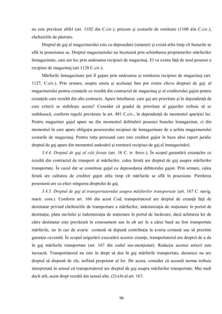 96 
nu este prevăzut altfel (art. 1102 din C.civ.), precum şi costurile de restituire (1100 din C.civ.), cheltuielile de păstrare. 
Dreptul de gaj al magazinerului este cu deposedare (amanet) şi există atîta timp cît bunurile se află în posesiunea sa. Dreptul magazinerului nu încetează prin schimbarea proprietarilor mărfurilor înmagazinate, care are loc prin andosarea recipisei de magazinaj. El va exista faţă de noul posesor a recipisei de magazinaj (art.1128 C.civ.). 
Mărfurile înmagazinate pot fi gajate prin andosarea şi remiterea recipisei de magazinaj (art. 1127, C.civ.). Prin urmare, asupra unuia şi aceluiaşi bun pot exista cîteva drepturi de gaj: al magazinerului pentru creanţele ce rezultă din contractul de magazinaj şi al creditorului gajist pentru creanţele care rezultă din alte contracte. Apare întrebarea: care gaj are prioritate şi în dependenţă de care criterii se stabileşte acesta? Consider că gradul de prioritate al gajurilor trebuie să se stabilească, conform regulii prevăzute la art. 481 C.civ., în dependenţă de momentul apariţiei lui. Pentru magaziner gajul apare nu din momentul dobîndirii posesiei bunului înmagazinat, ci din momentul în care apare obligaţia posesorului recipisei de înmagazinare de a achita magazinerului costurile de magazinaj. Pentru terţa persoană care este creditor gajist în baza altui raport juridic dreptul de gaj apare din momentul andosării şi remiterii recipisei de gaj al înmagazinării. 
3.4.4. Dreptul de gaj al căii ferate (art. 16 C. tr. ferov.). În scopul garantării creanţelor ce rezultă din contractul de transport al mărfurilor, calea ferată are dreptul de gaj asupra mărfurilor transportate. În cazul dat se constituie gajul cu deposedarea debitorului gajist. Prin urmare, calea ferată are calitatea de creditor gajsit atîta timp cît mărfurile se află în posesiune. Pierderea posesiunii are ca efect stingerea dreptului de gaj. 
3.4.5. Dreptul de gaj al transportatorului asupra mărfurilor transportate (art. 167 C. navig. marit. com.). Conform art. 166 din acest Cod, transportatorul are dreptul de creanţă faţă de destinatar privind cheltuielile de transportare a mărfurilor, indemnizaţia de staţionare în portul de destinaţie, plata navlului şi indemnizaţia de staţionare în portul de încărcare, dacă achitarea lor de către destinatar este prevăzută în conosament sau în alt act în a cărui bază au fost transportate mărfurile, iar în caz de avarie comună să depună contribuţia la avaria comună sau să prezinte garanţia cuvenită. În scopul asigurării executării acestor creanţe, transportatorul are dreptul de a da în gaj mărfurile transportate (art. 167 din codul sus-menţionat). Redacţia acestui articol este inexactă. Transportatorul nu este în drept să dea în gaj mărfurile transportate, deoarece nu are dreptul să dispună de ele, nefiind proprietar al lor. De aceea, consider că această norma trebuie interpretată în sensul că transportatorul are dreptul de gaj asupra mărfurilor transportate. Mai mult decît atît, acest drept rezultă din sensul alin. (2)-(4) al art. 167.  