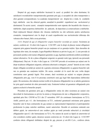 97 
Dreptul de gaj asupra mărfurilor încetează în cazul: a) predării lor către destinatar; b) satisfacerii revendicărilor transportatorului garantate prin gaj; c) acceptării de către transportator a altor garanţii corespunzătoare. La scadenţă, transportatorul are dreptul de a vinde, în condiţiile legii, mărfurile care fac obiectul gajului, anunţînd în prealabil expeditorul sau navlositorul şi destinatarul. În aceste cazuri, creanţele transportatorului sunt reparate din încasările din vînzare a mărfurilor, după acoperirea cheltuielilor de judecată, de depozitare şi comercializare a mărfurilor. Dacă mijloacele băneşti obţinute din vînzarea mărfurilor nu sînt suficiente pentru satisfacerea creanţelor, transportatorul este în drept să ceară expeditorului sau navlositorului diferenţa din valoarea altor bunuri, fără a avea prioritate. 
3.4.6. Dreptul de gaj al obligatarilor asupra bunurilor societăţii pe acţiuni. Societatea pe acţiuni, conform art. 16 alin.6 din Legea nr. 1134/1997, este în drept să plaseze numai obligaţiuni asigurate prin gajarea bunurilor proprii sau pe cauţiunea ori cu garanţia terţilor. Spre deosebire de legislaţia altor state, de exemplu, Legea Republicii Belarusi cu privire la gaj, art. 3, care prevede că persoanele juridice emit numai obligaţiuni garantate cu gaj, legislaţia autohtonă conferă societăţii pe acţiuni alternativa: fie de a plasa obligaţiuni asigurate cu garanţii reale (gaj, ipotecă) sau personale (fidejusiune). Deşi art. 16 alin. 6 din Legea nr. 1134/1997 prevede că societatea pe acţiuni este în drept să plaseze obligaţiuni asigurate, utilizarea ulterioară a sintagmei „numai” denotă că este vorba despre obligaţia societăţii pe acţiuni de a garanta emisiunea obligaţiunilor cu gajarea bunurilor sale sau cu garanţia sau cauţiunea terţilor. De aceea, consider că în cazul dat este vorba despre constituirea unor garanţii legale. Prin urmare, dacă societatea pe acţiuni va asigura plasarea obligaţiunile prin gaj, vom fi în prezenţa constituirii unui gaj legal fără deposedarea debitorului gajist. De asemenea, din redacţia normei rezltă că la plasarea obligaţiunilor nu se admite garantarea lor prin gajul constituit de către persoanele terţe. Emitentul trebuie să garanteze obligaţiunile prin gajarea exclusivă a bunurilor proprii. 
Procedura de garantare prin gaj a obligaţiunilor emise de către societatea pe acţiuni este dezvoltată în Instrucţiunea cu privire la emisia şi înregistrarea de stat a obligaţiunilor corporative, aprobată prin Hot. CNVM nr.72/1 din 27 noiembrie 1997 (în continuare Instrucţiunea nr.72/1). Astfel, potrivit pct. 6.1. din Instrucţiunea nr.72/1, emitentul garantează emisiunea prin gajarea bunurilor sale în baza contractului de gaj semnat cu reprezentantul împuternicit al participantului profesionist la piaţa valorilor mobiliare, numit unterwriter. Rezultă că societatea emitentă este debitor gajsit, iar unterwriter-ul este creditor gajist pe toată perioada subscrierii şi circulaţiei obligaţiunilor (pct.6.3. din Instrucţiunea nr.72/1). Nu suntem de acord cu faptul că unterwriter-ul etse considerat creditor gajist, deoarece aceasta contravine art. 16 alin.6 din Legea nr. 1134/1997 conform căruia obligatarii dobîndesc dreptul de gaj, precum şi art.456 C.civ., confrom căruia  