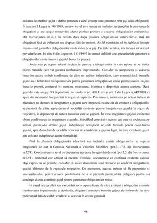 98 
calitatea de creditor gajist o deţine persoana a cărei creanţe sunt garantate prin gaj, adică obligatarii. În baza art.3 Legea nr.199/1998, unterwriter-ul este numai un mediator, intermediar la emisiunea de obligaţiuni şi are scopul promovării ofertei publice primare şi plasarea obligaţiunilor emitentului. Din Instrucţiunea nr.72/1 nu rezultă dacă după plasarea obligaţiunilor unterwriter-ul mai are obligaţiuni faţă de obligatari sau drepturi faţă de emitent. Astfel, constatăm că în legislaţie lipseşte mecanismul garantării obligaţiunilor emitentului prin gaj. Cu toate acestea, voi încerca să dezvolt prevederile art. 16 alin. 6 din Legea nr. 1134/1997 în sensul stabilirii unei proceduri de garantare a obligaţiunilor emitentului cu gajulul bunurilor proprii. 
Societatea pe acţiuni adoptă decizia de emitere a obligaţiunilor în care trebuie să se indice expres bunurile care vor garanta rambursarea împrumutului. Consider că componenţa şi valoarea bunurilor gajate trebuie confirmate de către un auditor independent, care constată dacă bunurile gajate au o lichiditate corespunzătoare pentru garantarea obligaţiunilor emise pentru plasare. Gajînd bunurile proprii, emitentul îşi menţine posesiunea, folosinţa şi dispoziţia asupra acestora. Deci, gajul dat este un gaj fără deposedare, iar conform art. 470 C.civ. şi art. 7 din Legea nr.449/2001 el apare din momentul înregistrării în registrul respectiv. Prin urmare, societatea pe acţiuni trebuie să efectuieze un demers de înregistrare a gajului care împreună cu decizia de emitere a obligaţiunilor se prezintă de către reprezentantul societăţii emitente pentru înregistrarea gajului la registrele respective, în dependenţă de natura bunurilor care se gajează. În urma înregistrării gajului, emitentul obţine confirmarea de înregistrare a gajului. Specificul constituirii acestui gaj este că societatea pe acţiuni, potenţialul debitor gajsit, îndeplineşte nemijlocit acţiunile formale pentru constituirea gajului, spre deosebire de celelalte temeiuri de constituire a gajului legal, în care creditorul gajsit este cel care îndeplineşte aceste formalităţi. 
Pînă la plasarea obligaţiunilor (deschisă sau închisă), emisia obligaţiunilor se supune înregistrării de stat la Comisia Naţională a Valorilor Mobiliare (pct.7.1-7.8. din Instrucţiunea nr.72/1). Concomitent cu setul de documente necesare înregistrării de stat (pct.7.5. din Instrucţiunea nr.72/1), emitentul este obligat să prezinte Comisiei documentele ce confirmă existenţa gajului. Deşi expres nu se prevede, consider că aceste dcoumente sunt extrasele ce confirmă înregistrarea gajului eliberate de la registrele respective. De asemenea, acestea trebuie să fie prezentate şi unterwriter-ului, pentru a avea posibilitatea de a le prezenta potenţialilor obligatari pentru a-i convinge că este constituit gajul pentru garantarea obligaţiunilor emise. 
În cazul neexecutării sau executării necorespunzătoare de către emitent a obligaţiilor asumate (rambursarea împrumutului şi dobînzii), obligatarii urmăresc bunurile gajate ale emitentului în mod preferenţial faţă de ceilalţi creditori ai acestuia în ordine generală.  