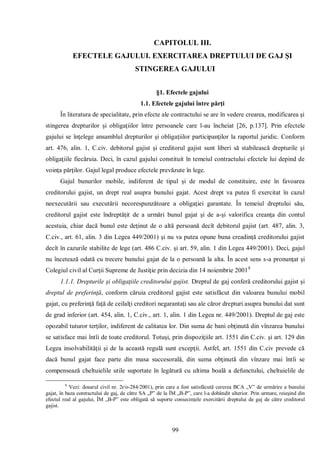 99 
CAPITOLUL III. 
EFECTELE GAJULUI. EXERCITAREA DREPTULUI DE GAJ ŞI STINGEREA GAJULUI 
§1. Efectele gajului 
1.1. Efectele gajului între părţi 
În literatura de specialitate, prin efecte ale contractului se are în vedere crearea, modificarea şi stingerea drepturilor şi obligaţiilor între persoanele care l-au încheiat [26, p.137]. Prin efectele gajului se înţelege ansamblul drepturilor şi obligaţiilor participanţilor la raportul juridic. Conform art. 476, alin. 1, C.civ. debitorul gajist şi creditorul gajist sunt liberi să stabilească drepturile şi obligaţiile fiecăruia. Deci, în cazul gajului constituit în temeiul contractului efectele lui depind de voinţa părţilor. Gajul legal produce efectele prevăzute în lege. 
Gajul bunurilor mobile, indiferent de tipul şi de modul de constituire, este în favoarea creditorului gajist, un drept real asupra bunului gajat. Acest drept va putea fi exercitat în cazul neexecutării sau executării necorespunzătoare a obligaţiei garantate. În temeiul dreptului său, creditorul gajist este îndreptăţit de a urmări bunul gajat şi de a-şi valorifica creanţa din contul acestuia, chiar dacă bunul este deţinut de o altă persoană decît debitorul gajist (art. 487, alin. 3, C.civ., art. 61, alin. 3 din Legea 449/2001) şi nu va putea opune buna creadinţă creditorului gajist decît în cazurile stabilite de lege (art. 486 C.civ. şi art. 59, alin. 1 din Legea 449/2001). Deci, gajul nu încetează odată cu trecere bunului gajat de la o persoană la alta. În acest sens s-a pronunţat şi Colegiul civil al Curţii Supreme de Justiţie prin decizia din 14 noiembrie 20018 
1.1.1. Drepturile şi obligaţiile creditorului gajist. Dreptul de gaj conferă creditorului gajist şi dreptul de preferinţă, conform căruia creditorul gajist este satisfăcut din valoarea bunului mobil gajat, cu preferinţă faţă de ceilalţi creditori negarantaţi sau ale căror drepturi asupra bunului dat sunt de grad inferior (art. 454, alin. 1, C.civ., art. 1, alin. 1 din Legea nr. 449/2001). Dreptul de gaj este opozabil tuturor terţilor, indiferent de calitatea lor. Din suma de bani obţinută din vînzarea bunului se satisface mai întîi de toate creditorul. Totuşi, prin dispoziţiile art. 1551 din C.civ. şi art. 129 din Legea insolvabilităţii şi de la această regulă sunt excepţii. Astfel, art. 1551 din C.civ prevede că dacă bunul gajat face parte din masa succesorală, din suma obţinută din vînzare mai întîi se compensează cheltuielile utile suportate în legătură cu ultima boală a defunctului, cheltuielile de 
8 Vezi: dosarul civil nr. 2r/o-284/2001), prin care a fost satisfăcută cererea BCA „V” de urmărire a bunului gajat, în baza contractului de gaj, de către SA „P” de la ÎM „B-P”, care l-a dobândit ulterior. Prin urmare, reieşind din efectul real al gajului, ÎM „B-P” este obligată să suporte consecinţele exercitării dreptului de gaj de către creditorul gajist. 
 