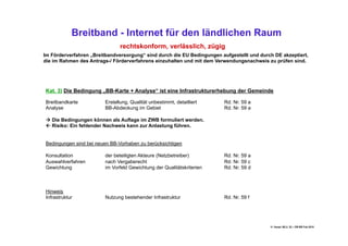 Breitband - Internet für den ländlichen Raum
                               rechtskonform, verlässlich, zügig
Im Förderverfahren „Breitbandversorgung“ sind durch die EU Bedingungen aufgestellt und durch DE akzeptiert,
die im Rahmen des Antrags-/ Förderverfahrens einzuhalten und mit dem Verwendungsnachweis zu prüfen sind.




Kat. 3) Die Bedingung „BB-Karte + Analyse“ ist eine Infrastrukturerhebung der Gemeinde

Breitbandkarte          Erstellung, Qualität unbestimmt, detailliert     Rd. Nr. 59 a
Analyse                 BB-Abdeckung im Gebiet                           Rd. Nr. 59 a

 Die Bedingungen können als Auflage im ZWB formuliert werden.
 Risiko: Ein fehlender Nachweis kann zur Anlastung führen.


Bedingungen sind bei neuen BB-Vorhaben zu berücksichtigen

Konsultation            der beteiligten Akteure (Netzbetreiber)          Rd. Nr. 59 a
Auswahlverfahren        nach Vergaberecht                                Rd. Nr. 59 c
Gewichtung              im Vorfeld Gewichtung der Qualitätskriterien     Rd. Nr. 59 d



Hinweis
Infrastruktur           Nutzung bestehender Infrastruktur                Rd. Nr. 59 f




                                                                                           H. Haupt; MLU, 52 – DB-BB Feb.2010
 