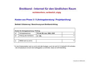 Breitband - Internet für den ländlichen Raum
                               rechtskonform, verlässlich, zügig



 Kosten aus Phase 3 / 5 (Antragsberatung / Projektprüfung)

 Beiblatt: Erläuterung / Berechnung zum Breitband-Antrag



 Kosten für Antragsbewertung / Prüfung
 a)*     Antragsbewertung            5% der WL max. 2000,- EUR                                   €

 b)*     Prüfung des Vorhabens       9 √ WL                                                      €



 c)      MWSt nach a) und b)                                                                     €




*) In den Kostenanteilen nach a) und b) sind alle Auslagen, auch die nach § 14 VwKostG-LSA enthalten.
   Die Umsatzsteuer ist durch den Auftraggeber zu entrichten, diese ist nicht förderfähig.




                                                                                                H. Haupt; MLU, 52 – DB-BB Feb.2010
 