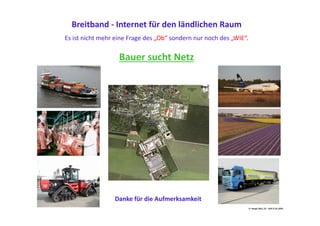 Breitband	
  -­‐	
  Internet	
  für	
  den	
  ländlichen	
  Raum	
  
Es	
  ist	
  nicht	
  mehr	
  eine	
  Frage	
  des	
  „Ob“	
  sondern	
  nur	
  noch	
  des	
  „WIE“.	
  

                              Bauer	
  sucht	
  Netz	
  




                            Danke	
  für	
  die	
  Aufmerksamkeit	
  
                                                                                                        H.	
  Haupt;	
  MLU,	
  52	
  –	
  ALR	
  27.01.2010	
  
 