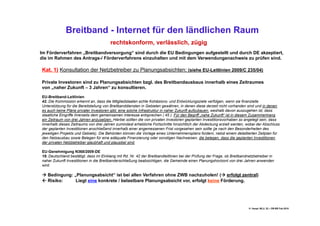 Breitband - Internet für den ländlichen Raum
                                        rechtskonform, verlässlich, zügig
Im Förderverfahren „Breitbandversorgung“ sind durch die EU Bedingungen aufgestellt und durch DE akzeptiert,
die im Rahmen des Antrags-/ Förderverfahrens einzuhalten und mit dem Verwendungsnachweis zu prüfen sind.

Kat. 1) Konsultation der Netzbetreiber zu Planungsabsichten; (siehe EU-Leitlinien 2009/C 235/04)

Private Investoren sind zu Planungsabsichten bzgl. des Breitbandausbaus innerhalb eines Zeitraumes
von „naher Zukunft – 3 Jahren“ zu konsultieren.

EU-Breitband-Leitlinien
42. Die Kommission erkennt an, dass die Mitgliedstaaten echte Kohäsions- und Entwicklungsziele verfolgen, wenn sie finanzielle
Unterstützung für die Bereitstellung von Breitbanddiensten in Gebieten gewähren, in denen diese derzeit nicht vorhanden sind und in denen
es auch keine Pläne privater Investoren gibt, eine solche Infrastruktur in naher Zukunft aufzubauen, weshalb davon auszugehen ist, dass
staatliche Eingriffe ihrerseits dem gemeinsamen Interesse entsprechen ( 45 ). Für den Begriff „nahe Zukunft“ ist in diesem Zusammenhang
ein Zeitraum von drei Jahren anzusetzen. Hierbei sollten die von privaten Investoren geplanten Investitionsvorhaben so angelegt sein, dass
innerhalb dieses Zeitraums von drei Jahren zumindest erhebliche Fortschritte hinsichtlich der Abdeckung erzielt werden, wobei der Abschluss
der geplanten Investitionen anschließend innerhalb einer angemessenen Frist vorgesehen sein sollte (je nach den Besonderheiten des
jeweiligen Projekts und Gebiets). Die Behörden können die Vorlage eines Unternehmensplans fordern, nebst einem detaillierten Zeitplan für
den Netzausbau sowie Belegen für eine adäquate Finanzierung oder sonstigen Nachweisen, die belegen, dass die geplanten Investitionen
der privaten Netzbetreiber glaubhaft und plausibel sind.

EU-Genehmigung N368/2009-DE
18. Deutschland bestätigt, dass im Einklang mit Rd. Nr. 42 der Breitbandleitlinien bei der Prüfung der Frage, ob Breitbandnetzbetreiber in
naher Zukunft Investitionen in die Breitbanderschließung beabsichtigen, die Gemeinde einen Planungshorizont von drei Jahren anwenden
wird.

 Bedingung: „Planungsabsicht“ ist bei allen Verfahren ohne ZWB nachzuholen! ( erfolgt zentral)
 Risiko:     Liegt eine konkrete / belastbare Planungsabsicht vor, erfolgt keine Förderung.




                                                                                                                           H. Haupt; MLU, 52 – DB-BB Feb.2010
 