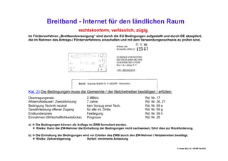 Breitband - Internet für den ländlichen Raum
                                  rechtskonform, verlässlich, zügig
Im Förderverfahren „Breitbandversorgung“ sind durch die EU Bedingungen aufgestellt und durch DE akzeptiert,
die im Rahmen des Antrags-/ Förderverfahrens einzuhalten und mit dem Verwendungsnachweis zu prüfen sind.




Kat. 2) Die Bedingungen muss die Gemeinde / der Netzbetreiber bestätigen / erfüllen:
Übertragungsrate:                      2 MBit/s                                Rd. Nr. 17
Widerrufsklausel / Zweckbindung:       7 Jahre                                 Rd. Nr. 26, 27
Bedingung Technik neutral              kein Vorzug einer Tech.                 Rd. Nr. 59 e
Gewährleistung offener Zugang          für alle int. Dritte                    Rd. Nr. 59 g
Endkundenpreis                         Festlegung                              Rd. Nr. 59 h
Einnahmen (Wirtschaftlichkeitslücke)   Prognose                                Rd. Nr. 25

a)  Die Bedingungen können als Auflage im ZWB formuliert werden.
    Risiko: Kann der ZW-Nehmer die Einhaltung der Bedingungen nicht nachweisen, führt dies zur Rückforderung.

b)  Die Einhaltung der Bedingungen wird vor Erteilen des ZWB durch den ZW-Nehmer / Netzbetreiber bestätigt.
    Risiko: Zeitverzögerung;          Vorteil: minimierte Anlastung


                                                                                                    H. Haupt; MLU, 52 – DB-BB Feb.2010
 