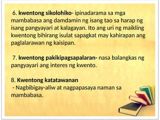 6. kwentong sikolohiko- ipinadarama sa mga
mambabasa ang damdamin ng isang tao sa harap ng
isang pangyayari at kalagayan. Ito ang uri ng maikling
kwentong bihirang isulat sapagkat may kahirapan ang
paglalarawan ng kaisipan.
7. kwentong pakikipagsapalaran- nasa balangkas ng
pangyayari ang interes ng kwento.
8. Kwentong katatawanan
- Nagbibigay-aliw at nagpapasaya naman sa
mambabasa.
 