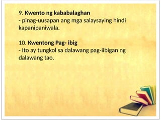 9. Kwento ng kababalaghan
- pinag-uusapan ang mga salaysaying hindi
kapanipaniwala.
10. Kwentong Pag- ibig
- Ito ay tungkol sa dalawang pag-iibigan ng
dalawang tao.
 