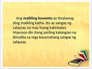 Ang maikling kuwento ay tinatawag
ding maikling katha. Ito ay sangay ng
salaysay na may iisang kakintalan.
Mayroon din itong sariling katangian na
ikinaiiba sa mga kasamahang sangay ng
salaysay.
 
