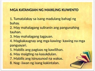 MGA KATANGIAN NG MAIKLING KUWENTO
1. Tumatalakay sa isang madulang bahagi ng
buhay.
2. May mahalagang suliranin ang pangunahing
tauhan.
3. May mahalagang tagpuan.
4. Magkakaugnay ang mga kawing- kawing na mga
pangyayari.
5. Mabilis ang pagtaas ng kawilihan.
6. May maigting na kasukdulan.
7. Mabilis ang isinusunod na wakas.
8. Nag- iiwan ng isang kakintalan.
 