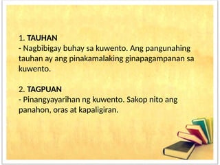 1. TAUHAN
- Nagbibigay buhay sa kuwento. Ang pangunahing
tauhan ay ang pinakamalaking ginapagampanan sa
kuwento.
2. TAGPUAN
- Pinangyayarihan ng kuwento. Sakop nito ang
panahon, oras at kapaligiran.
 