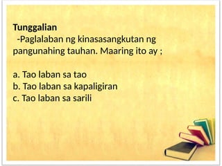 Tunggalian
-Paglalaban ng kinasasangkutan ng
pangunahing tauhan. Maaring ito ay ;
a. Tao laban sa tao
b. Tao laban sa kapaligiran
c. Tao laban sa sarili
 