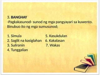 3. BANGHAY
-Pagkakasunod- sunod ng mga pangyayari sa kuwento.
Binubuo ito ng mga sumusunod;
1. Simula 5. Kasukdulan
2. Saglit na kasiglahan 6. Kakalasan
3. Suliranin 7. Wakas
4. Tunggalian
 