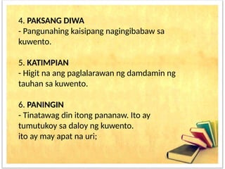 4. PAKSANG DIWA
- Pangunahing kaisipang nagingibabaw sa
kuwento.
5. KATIMPIAN
- Higit na ang paglalarawan ng damdamin ng
tauhan sa kuwento.
6. PANINGIN
- Tinatawag din itong pananaw. Ito ay
tumutukoy sa daloy ng kuwento.
ito ay may apat na uri;
 