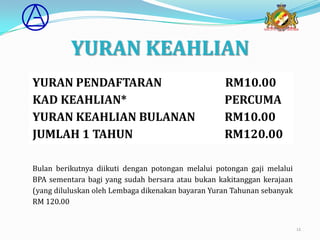 YURAN KEAHLIAN
YURAN PENDAFTARAN                                  RM10.00
KAD KEAHLIAN*                                      PERCUMA
YURAN KEAHLIAN BULANAN                             RM10.00
JUMLAH 1 TAHUN                                     RM120.00

Bulan berikutnya diikuti dengan potongan melalui potongan gaji melalui
BPA sementara bagi yang sudah bersara atau bukan kakitanggan kerajaan
(yang diluluskan oleh Lembaga dikenakan bayaran Yuran Tahunan sebanyak
RM 120.00


                                                                         12
 